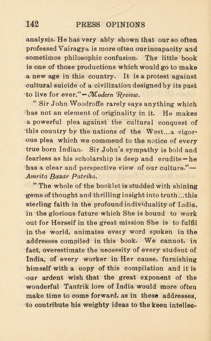 analysis. He has very ably shown that our so often professed Vairagya is more often ourincapacity and sometimes philosophic confusion. The little book is one of those productions which would go to make a new age in this country. It is a protest against cultural suicide of a civilization designed by its past to live for ever.” — ^Modern Tleview. Sir John Woodroffe rarely says anything which has not an element of originality in it. He makes .a powerful plea against the cultural conquest of this country by the nations of the West...a vigor¬ ous plea which we commend to the notice of every true born Indian. Sir John’s sympathy is bold and fearless as his scholarship is deep and erudite— he has a clear and perspective view of our culture.”— Amrita Bazar Patrika. “ The whole of the booklet is studded with shining gems of thought and thrilling insight into truth...this sterling faith in the profound individuality of India, in the glorious future which She is bound to work out for Herself in the great mission She is to fulfil in the world, animates every word spoken in the addresses compiled in this book. We cannot, in fact, overestimate the necessity of every student of India, of every worker in Her cause, furnishing himself with a copy of this compilation and it is our ardent wish that the great exponent of the wonderful Tantrik lore of India would more often make time to come forward, as in these addresses, to contribute his weighty ideas to the keen intellec-