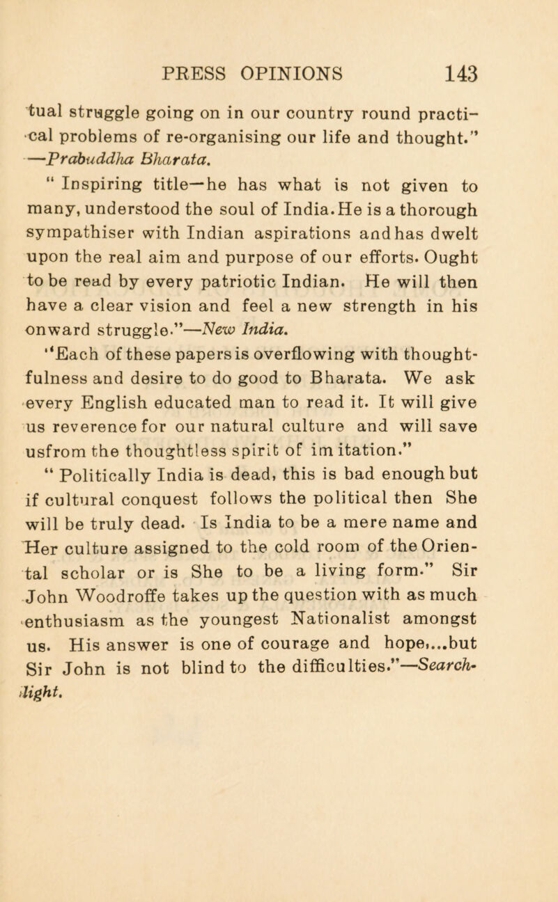 tual struggle going on in our country round practi¬ cal problems of re-organising our life and thought.” —Prabuddlna Bharata. “ Inspiring title—he has what is not given to many, understood the soul of India. He is a thorough sympathiser with Indian aspirations and has dwelt upon the real aim and purpose of our efforts. Ought to be read by every patriotic Indian. He will then have a clear vision and feel a new strength in his onward struggle.”—New India. ‘‘Each of these papers is overflowing with thought¬ fulness and desire to do good to Bharata. We ask every English educated man to read it. It will give us reverence for our natural culture and will save usfrom the thoughtless spirit of im itation.” “ Politically India is dead, this is bad enough but if cultural conquest follows the political then She will be truly dead. Is India to be a mere name and Her culture assigned to the cold room of the Orien¬ tal scholar or is She to be a living form.” Sir John Woodroffe takes up the question with as much enthusiasm as the youngest Nationalist amongst us. His answer is one of courage and hope,...but Sir John is not blind to the difficulties .—Search- dight.
