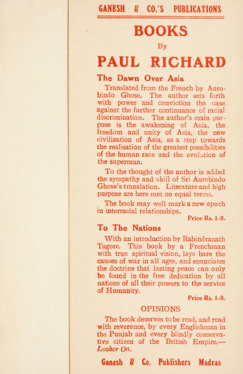 GANESH 8 CO.’S PUBLICATIONS BOOKS By PAUL RICHARD The Dawn Over Asia Translated from the French by Auro- bindo Ghose. The author sets forth with power and conviction the case against the further continuance of racial discrimination. The author’s main pur¬ pose is the awakening of Asia, the freedom and unity of Asia, the new civilization of Asia, as a step towards the realisation of the greatest possibilities of the human race and the evolution of the superman. To the thought of the author is added the sympathy and skill of Sri Aurobindo Ghose’s translation. Literature and high purpose are here met on equal terms. The book may well mark a new epoch in interracial relationships. Price Rs. 1-8. To The Nations With an introduction by Rabindranath Tagore. This book by a Frenchman with true spiritual vision, lays bare the causes of war in all ages, and enunciates the doctrine that lasting peace can only be found in the free dedication by all nations of all their powers to the service of Humanity. Price Rs. 1-8. OPINIONS The book deserves to be read, and read with reverence, by every Englishman in the Punjab and every blindly conserva¬ tive citizen of the British Empire.— Looker On. Ganesh S Co. Publishers Madras
