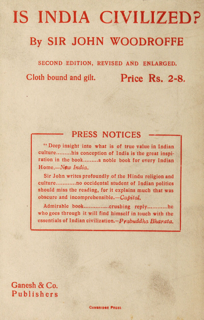 IS INDIA CIVILIZED? By SIR JOHN WOODROFFE SECOND EDITION, REVISED AND ENLARGED. Cloth bound and gilt. Price Rs. 2-8. —- PRESS NOTICES -- “ Deep insight into what is of true value in Indian culture.his conception of India is the great inspi¬ ration in the book.a noble book for every Indian Home.—New India. Sir John writes profoundly of the Hindu religion and culture.no occidental student of Indian politics should miss the reading, for it explains much that was obscure and incomprehensible.—Capital* Admirable book...crushing reply.he who goes through it will find himself in touch with the essentials of Indian civilization,-Prabtiddha Bharata. Ganesh & Co. Publishers Camiridm Press