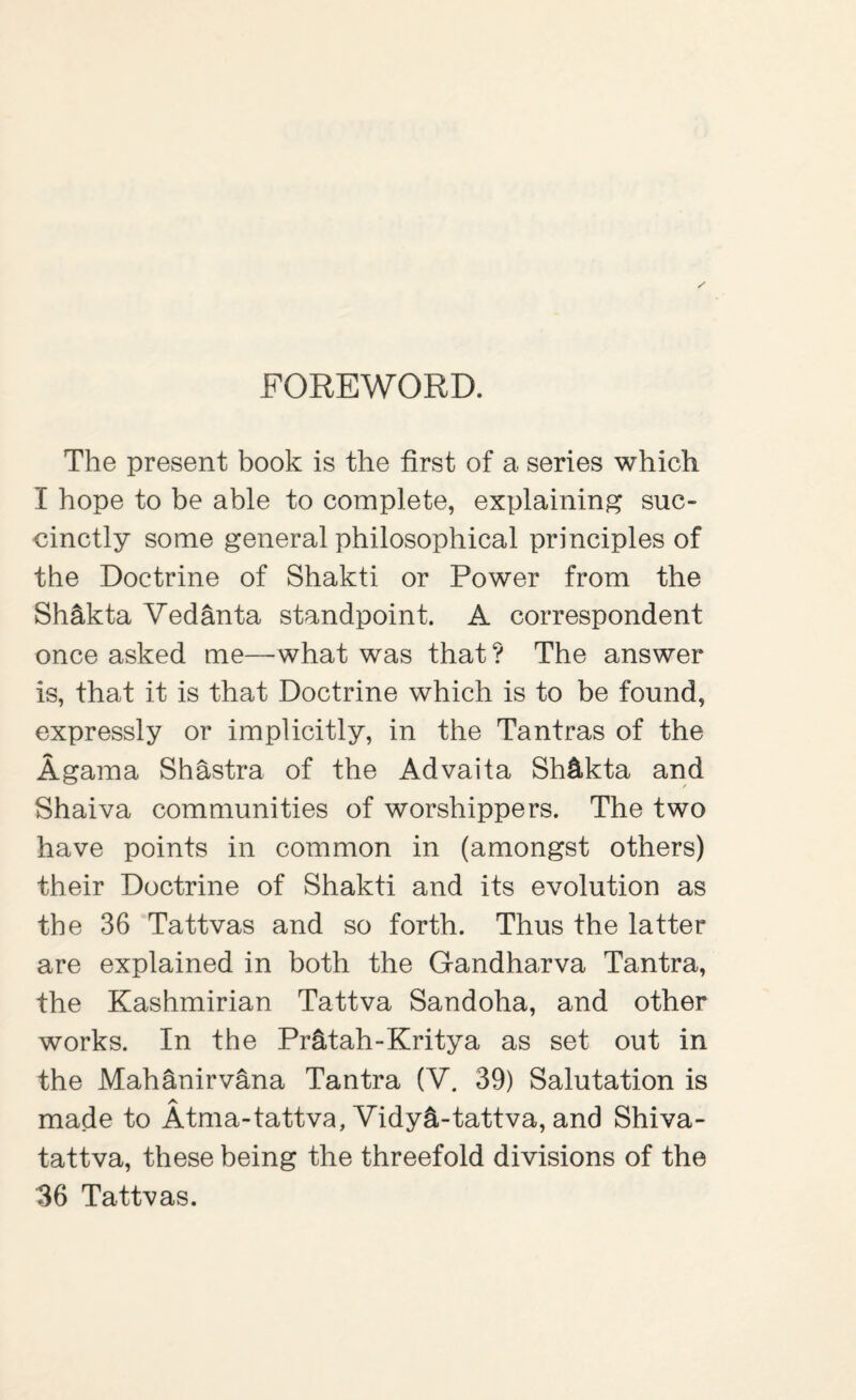 FOREWORD. The present book is the first of a series which I hope to be able to complete, explaining suc¬ cinctly some general philosophical principles of the Doctrine of Shakti or Power from the Sh&kta Vedanta standpoint. A correspondent once asked me—what was that? The answer is, that it is that Doctrine which is to be found, expressly or implicitly, in the Tantras of the Agama Shastra of the Advaita Sh&kta and Shaiva communities of worshippers. The two have points in common in (amongst others) their Doctrine of Shakti and its evolution as the 36 Tattvas and so forth. Thus the latter are explained in both the Gandharva Tantra, the Kashmirian Tattva Sandoha, and other works. In the Pr&tah-Kritya as set out in the Mahanirvana Tantra (V. 39) Salutation is A made to Atma-tattva, Vidy^-tattva, and Shiva- tattva, these being the threefold divisions of the 36 Tattvas.