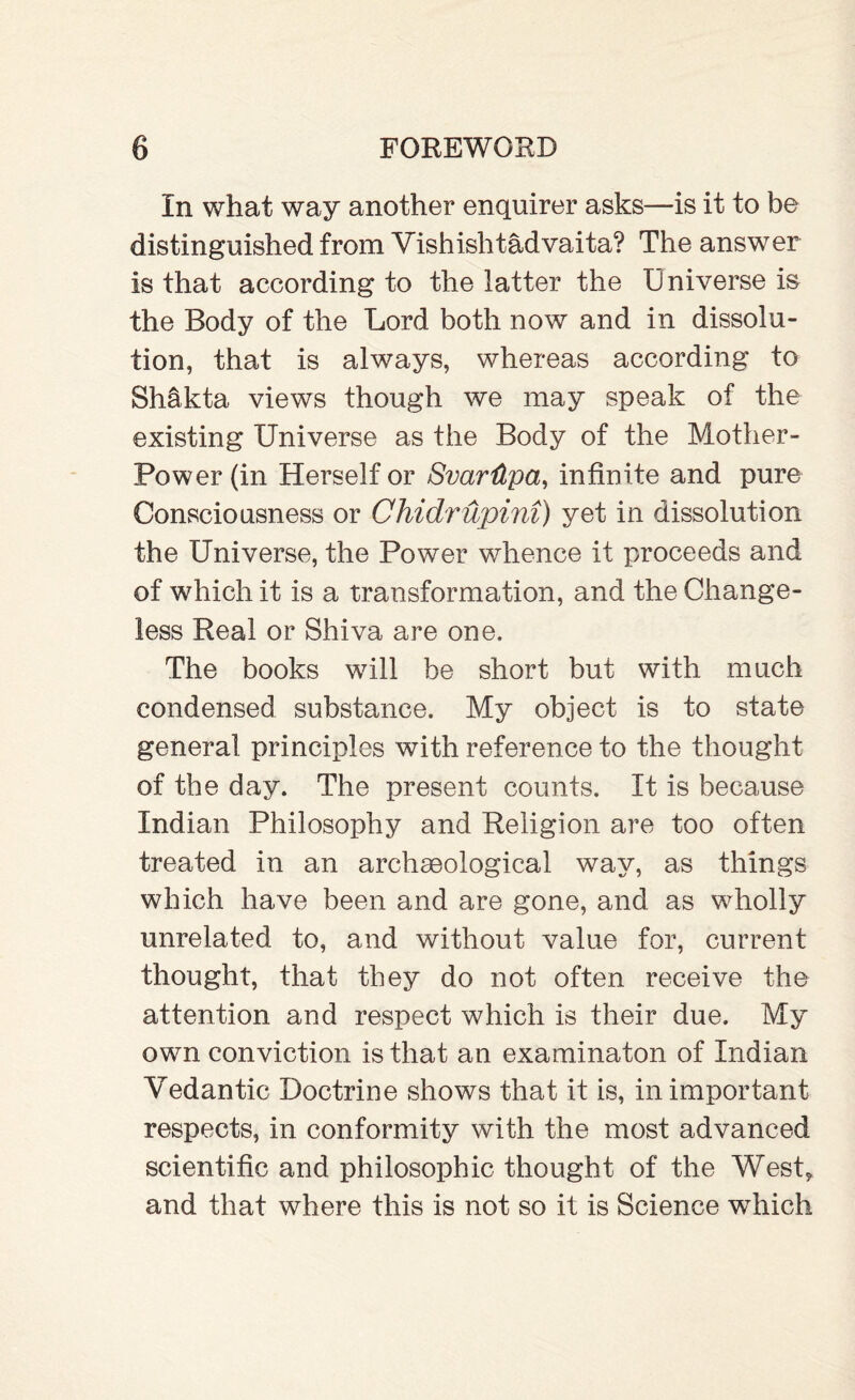 In what way another enquirer asks—is it to be distinguished from Vishishtadvaita? The answer is that according to the latter the Universe is the Body of the Lord both now and in dissolu¬ tion, that is always, whereas according to Shlkta views though we may speak of the existing Universe as the Body of the Mother- Power (in Herself or SvarUpa, infinite and pure Consciousness or Chidrupini) yet in dissolution the Universe, the Power whence it proceeds and of which it is a transformation, and the Change¬ less Real or Shiva are one. The books will be short but with much condensed substance. My object is to state general principles with reference to the thought of the day. The present counts. It is because Indian Philosophy and Religion are too often treated in an archaeological way, as things which have been and are gone, and as wholly unrelated to, and without value for, current thought, that they do not often receive the attention and respect which is their due. My own conviction is that an examinaton of Indian Yedantic Doctrine shows that it is, in important respects, in conformity with the most advanced scientific and philosophic thought of the West* and that where this is not so it is Science which