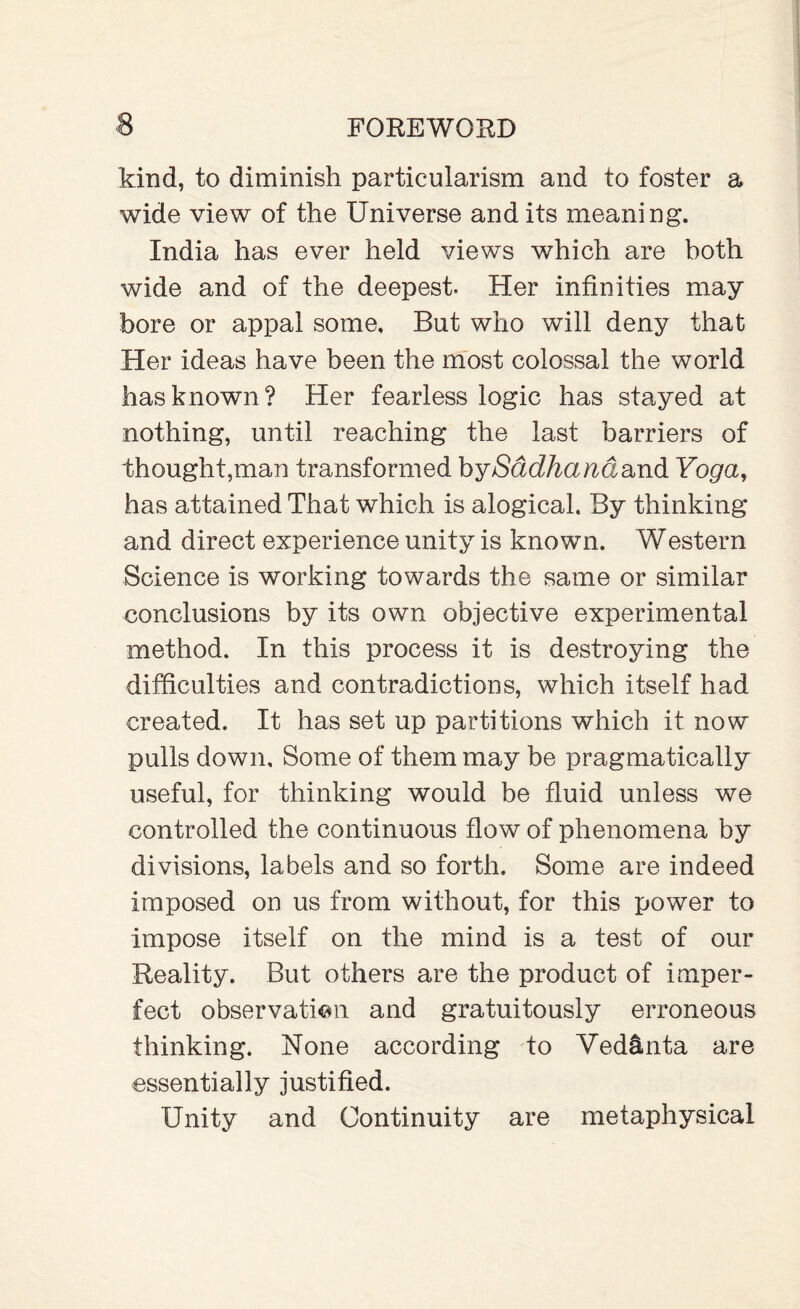 kind, to diminish particularism and to foster a wide view of the Universe and its meaning. India has ever held views which are both wide and of the deepest. Her infinities may bore or appal some. But who will deny that Her ideas have been the most colossal the world has known? Her fearless logic has stayed at nothing, until reaching the last barriers of thought,man transformed by/Sddfta^dand Yoga, has attained That which is alogical. By thinking and direct experience unity is known. Western Science is working towards the same or similar conclusions by its own objective experimental method. In this process it is destroying the difficulties and contradictions, which itself had created. It has set up partitions which it now pulls down. Some of them may be pragmatically useful, for thinking would be fluid unless we controlled the continuous flow of phenomena by divisions, labels and so forth. Some are indeed imposed on us from without, for this power to impose itself on the mind is a test of our Reality. But others are the product of imper¬ fect observation and gratuitously erroneous thinking. None according to Ved&nta are essentially justified. Unity and Continuity are metaphysical