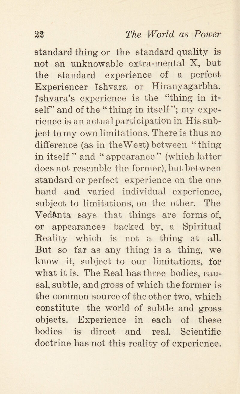 standard thing or the standard quality is not an unknowable extra-mental X, but the standard experience of a perfect Experiencer Ishvara or Hiranyagarbha. Ishvara’s experience is the “thing in it¬ self” and of the “thing in itself”; my expe¬ rience is an actual participation in His sub¬ ject to my own limitations. There is thus no difference (as in theWest) between “thing in itself ” and “ appearance ” (which latter does not resemble the former), but between standard or perfect experience on the one hand and varied individual experience, subject to limitations, on the other. The Ved&nta says that things are forms of, or appearances backed by, a Spiritual Reality which is not a thing at all. But so far as any thing is a thing, we know it, subject to our limitations, for what it is. The Real has three bodies, cau¬ sal, subtle, and gross of which the former is the common source of the other two, which constitute the world of subtle and gross objects. Experience in each of these bodies is direct and real. Scientific doctrine has not this reality of experience.