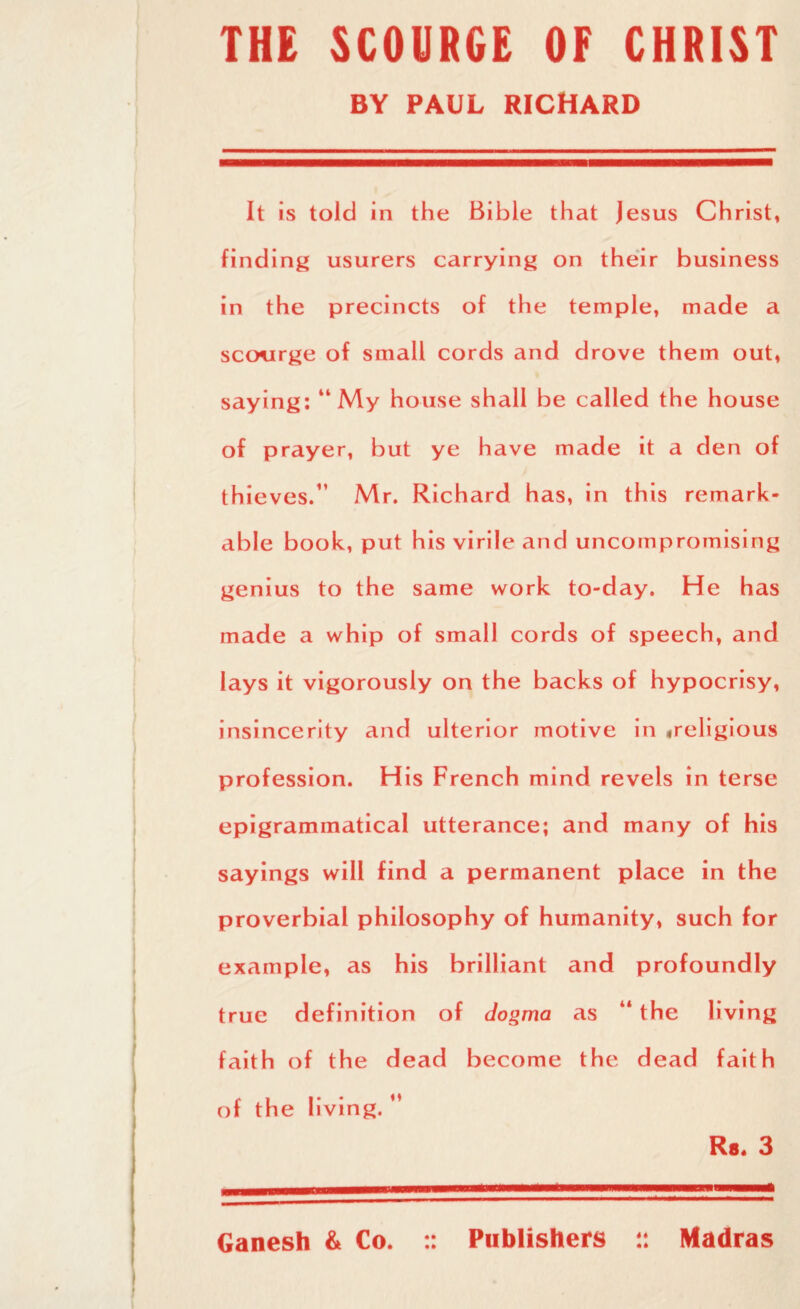 THE SCOURGE OF CHRIST BY PAUL RICHARD It is told in the Bible that Jesus Christ, finding usurers carrying on their business in the precincts of the temple, made a scourge of small cords and drove them out, saying: “My house shall be called the house of prayer, but ye have made it a den of thieves.11 Mr. Richard has, in this remark¬ able book, put his virile and uncompromising genius to the same work to-day. He has made a whip of small cords of speech, and lays it vigorously on the backs of hypocrisy, insincerity and ulterior motive in ,religious profession. His French mind revels in terse epigrammatical utterance; and many of his sayings will find a permanent place in the proverbial philosophy of humanity, such for example, as his brilliant and profoundly true definition of dogma as “ the living faith of the dead become the dead faith of the living. ** Rs* 3 Ganesh & Co. :: Publishers 4* • 4 Madras