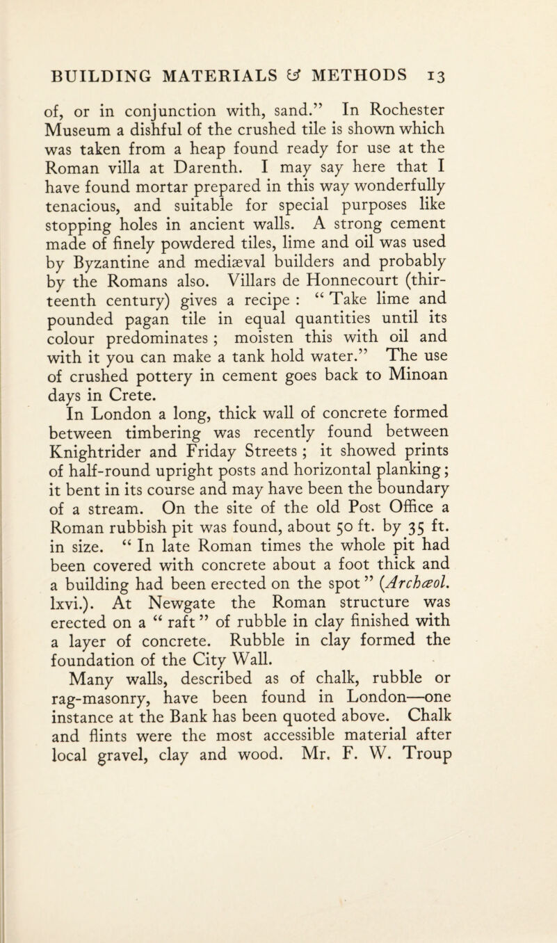 of, or in conjunction with, sand.” In Rochester Museum a dishful of the crushed tile is shown which was taken from a heap found ready for use at the Roman villa at Darenth. I may say here that I have found mortar prepared in this way wonderfully tenacious, and suitable for special purposes like stopping holes in ancient walls. A strong cement made of finely powdered tiles, lime and oil was used by Byzantine and mediaeval builders and probably by the Romans also. Villars de Honnecourt (thir¬ teenth century) gives a recipe : “ Take lime and pounded pagan tile in equal quantities until its colour predominates ; moisten this with oil and with it you can make a tank hold water.” The use of crushed pottery in cement goes back to Minoan days in Crete. In London a long, thick wall of concrete formed between timbering was recently found between Knightrider and Friday Streets ; it showed prints of half-round upright posts and horizontal planking; it bent in its course and may have been the boundary of a stream. On the site of the old Post Office a Roman rubbish pit was found, about 50 ft. by 35 ft. in size. “ In late Roman times the whole pit had been covered with concrete about a foot thick and a building had been erected on the spot ” (Archceol. lxvi.). At Newgate the Roman structure was erected on a “ raft ” of rubble in clay finished with a layer of concrete. Rubble in clay formed the foundation of the City Wall. Many walls, described as of chalk, rubble or rag-masonry, have been found in London—one instance at the Bank has been quoted above. Chalk and flints were the most accessible material after local gravel, clay and wood. Mr, F. W. Troup