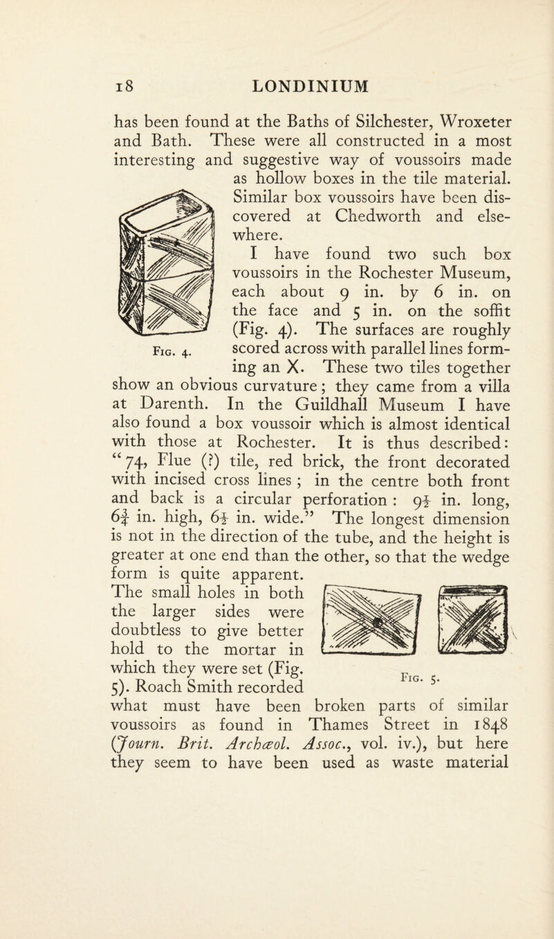 Fig. 4. has been found at the Baths of Silchester, Wroxeter and Bath. These were all constructed in a most interesting and suggestive way of voussoirs made as hollow boxes in the tile material. Similar box voussoirs have been dis¬ covered at Chedworth and else¬ where. I have found two such box voussoirs in the Rochester Museum, each about 9 in. by 6 in. on the face and 5 in. on the soffit (Fig. 4). The surfaces are roughly scored across with parallel lines form¬ ing an X. These two tiles together show an obvious curvature; they came from a villa at Darenth. In the Guildhall Museum I have also found a box voussoir which is almost identical with those at Rochester. It is thus described: “ 74> Flue (?) tile, red brick, the front decorated with incised cross lines ; in the centre both front and back is a circular perforation : 9^ in. long, 6f in. high, 6i in. wide.” The longest dimension is not in the direction of the tube, and the height is greater at one end than the other, so that the wedge form is quite apparent. The small holes in both the larger sides were doubtless to give better hold to the mortar in which they were set (Fig. 5). Roach Smith recorded what must have been broken parts of similar voussoirs as found in Thames Street in 1848 (Journ. Brit. Archceol. Assoc., vol. iv.), but here they seem to have been used as waste material Fig. 5.