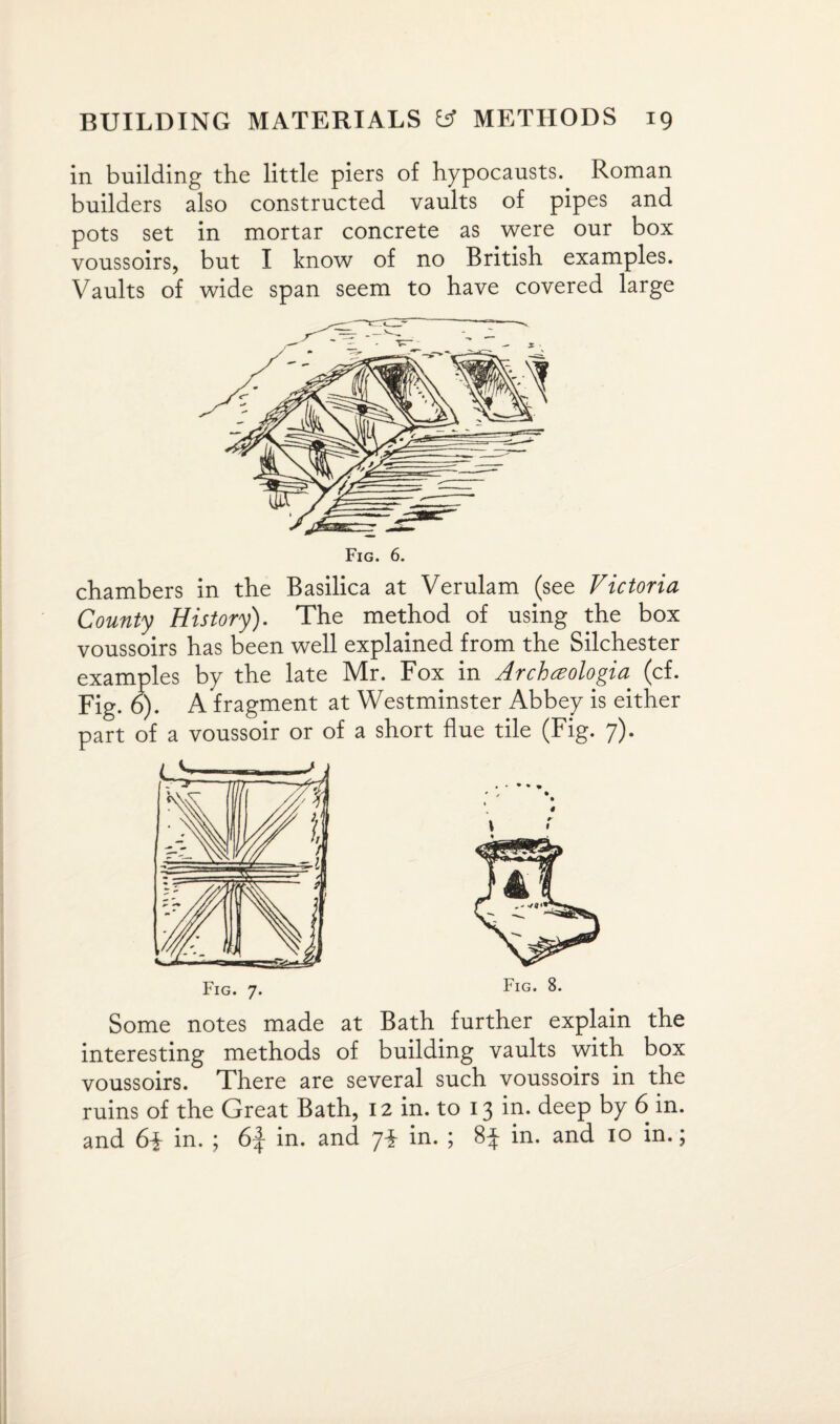 in building the little piers of hypocausts. Roman builders also constructed vaults of pipes and pots set in mortar concrete as were our box voussoirs, but I know of no British examples. Vaults of wide span seem to have covered large chambers in the Basilica at Verulam (see Victoria County History). The method of using the box voussoirs has been well explained from the Silchester examples by the late Mr. Fox in Archczologia (cf. Fig. o). A fragment at Westminster Abbey is either part of a voussoir or of a short flue tile (Fig. 7). Fig. 7. Fig. 8. Some notes made at Bath further explain the interesting methods of building vaults with box voussoirs. There are several such voussoirs in the ruins of the Great Bath, 12 in. to 13 in. deep by 6 in. and 6\ in. ; 6f in. and ji in. ; 8f in. and 10 in.;