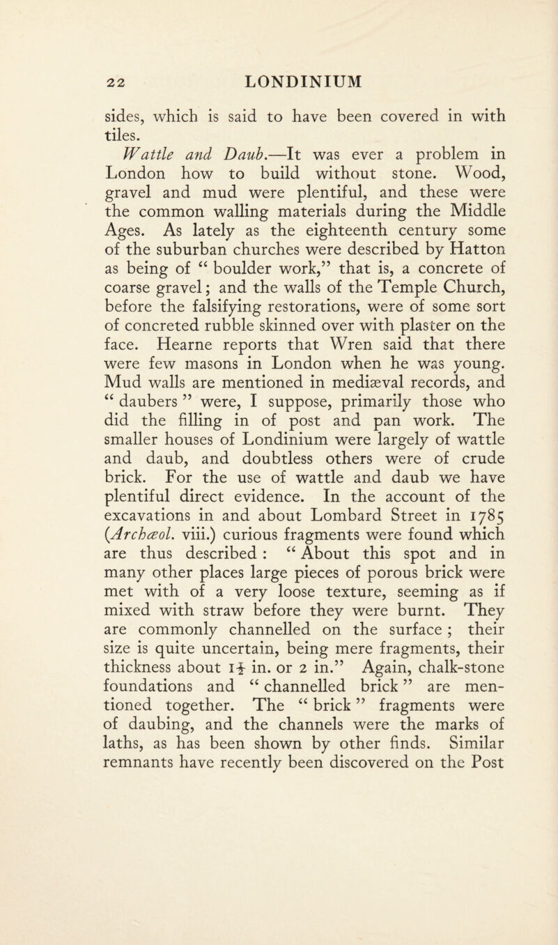 sides, which is said to have been covered in with tiles. Wattle and Daub.—It was ever a problem in London how to build without stone. Wood, gravel and mud were plentiful, and these were the common walling materials during the Middle Ages. As lately as the eighteenth century some of the suburban churches were described by Hatton as being of “ boulder work,” that is, a concrete of coarse gravel; and the walls of the Temple Church, before the falsifying restorations, were of some sort of concreted rubble skinned over with plaster on the face. Hearne reports that Wren said that there were few masons in London when he was young. Mud walls are mentioned in mediaeval records, and “ daubers ” were, I suppose, primarily those who did the filling in of post and pan work. The smaller houses of Londinium were largely of wattle and daub, and doubtless others were of crude brick. For the use of wattle and daub we have plentiful direct evidence. In the account of the excavations in and about Lombard Street in 1785 {Archceol. viii.) curious fragments were found which are thus described : “ About this spot and in many other places large pieces of porous brick were met with of a very loose texture, seeming as if mixed with straw before they were burnt. They are commonly channelled on the surface ; their size is quite uncertain, being mere fragments, their thickness about i£ in. or 2 in.” Again, chalk-stone foundations and “ channelled brick ” are men¬ tioned together. The “ brick ” fragments were of daubing, and the channels were the marks of laths, as has been shown by other finds. Similar remnants have recently been discovered on the Post