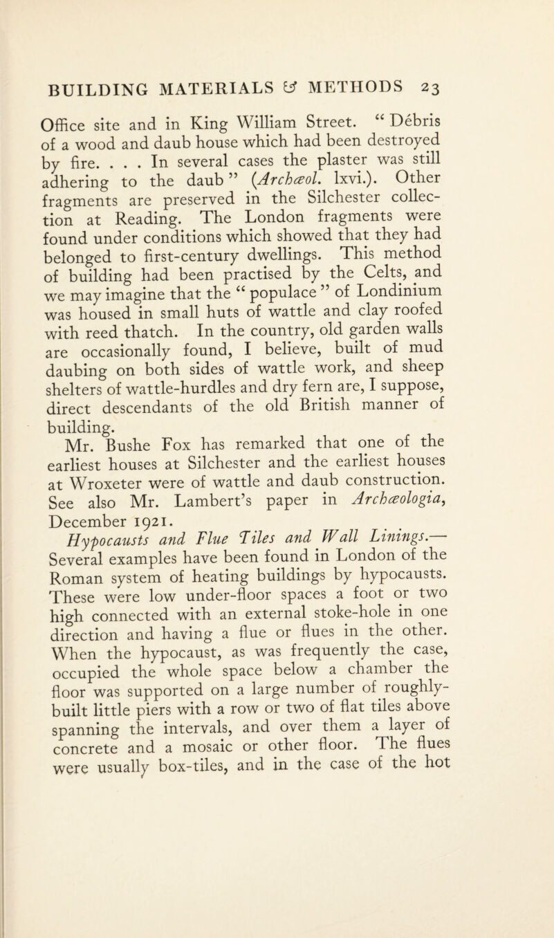 Office site and in King William Street. “ Debris of a wood and daub house which had been destroyed by fire. ... In several cases the plaster was still adhering to the daub ” (Archczol. lxvi.). Other fragments are preserved in the Silchester collec¬ tion at Reading. The London fragments were found under conditions which showed that they had belonged to first-century dwellings. This method of building had been practised by the Celts, and we may imagine that the “ populace 55 of Londinium was housed in small huts of wattle and clay roofed with reed thatch. In the country, old garden walls are occasionally found, I believe, built of mud daubing on both sides of wattle work, and sheep shelters of wattle-hurdles and dry fern are, I suppose, direct descendants of the old British manner of building. Mr. Bushe Fox has remarked that one of the earliest houses at Silchester and the earliest houses at Wroxeter were of wattle and daub construction. See also Mr. Lambert’s paper in Archceologia, December 1921. Hypocausts and Flue Files and Wall Linings. Several examples have been found in London of the Roman system of heating buildings by hypocausts. These were low under-floor spaces a foot or two high connected with an external stoke-hole in one direction and having a flue or flues in the other. When the hypocaust, as was frequently the case, occupied the whole space below a chamber the floor was supported on a large number of roughly- built little piers with a row or two of flat tiles above spanning the intervals, and over them a layer of concrete and a mosaic or other floor. The flues were usually box-tiles, and in the case of the hot