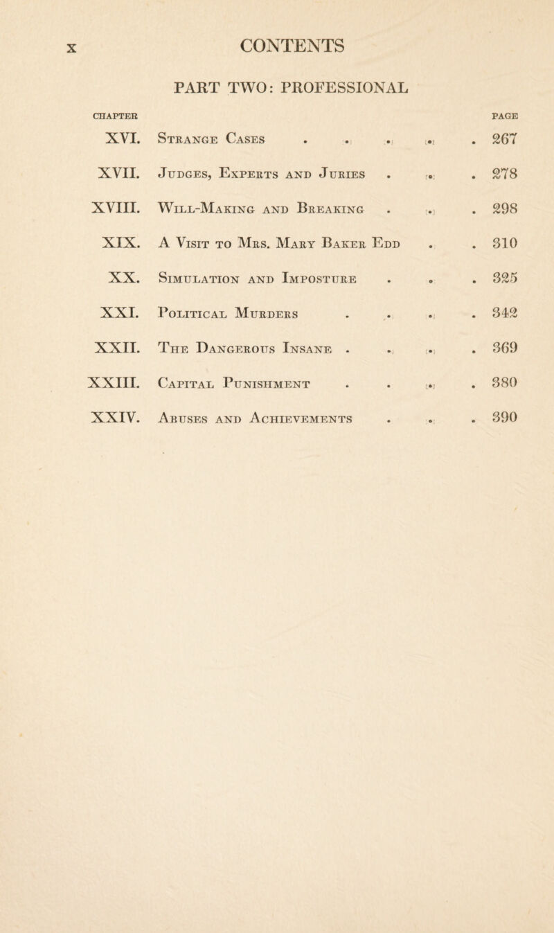 PART TWO: PROFESSIONAL CHAPTER XVI. Strange Cases . [•] PAGE . 267 XVII. Judges, Experts and Juries (•; . 278 XVIII. Wile-Making and Breaking '•] . 298 XIX. A Visit to Mrs. Mary Baker Edd • . 310 XX. Simulation and Imposture o . 325 XXI. Political Murders • ] . 342 XXII. The Dangerous Insane - !•) . 369 XXIII. Capital Punishment . 380 XXIV. Abuses and Achievements • . 390