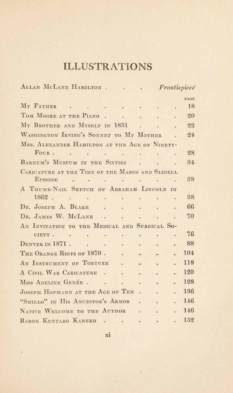 ILLUSTRATIONS Allan McLane Hamilton . F ront is piece PAGE My Father ....... 18 Tom Moore at the Piano ..... 20 My Brother and Myself in 1851 . . . 22 Washington Irving’s Sonnet to My Mother . 24 Mrs. Alexander Hamilton at the Age of Ninety- Four ........ 28 Barnum’s Museum in the Sixties . . .34 Caricature at the Time of the Mason and Slidell Episode . . . . . ’ . 38 A Thumb-Nail Sketch of Abraham Lincoln in 1862 . 38 Dr. Joseph A. Blake ..... 66 Dr. James W. McLane . . . . . 70 An Invitation to the Medical and Surgical So¬ ciety . . . . . . . .76 Denver in 1871 ....... 88 The Orange Riots of 1870 . . ,.j . 104 An Instrument of Torture . . . 118 A Civil War Caricature ..... 120 Miss Adeline Genee . . . . . .128 Joseph Hofmann at the Age of Ten . . . 136 “Shillo” in His Ancestor’s Armor . . . 146 Native Welcome to the Author . . .146 Baron Kentaro Kaneko .... . 152 xi i