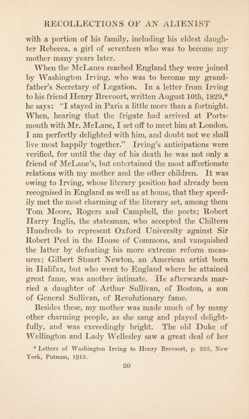 with a portion of his family, including his eldest daugh¬ ter Rebecca, a girl of seventeen who was to become my mother many years later. When the McLanes reached England they were joined by Washington Irving, who was to become my grand¬ father’s Secretary of Legation. In a letter from Irving to his friend Henry Brevoort, written August 10th5 1829,* he says: “I stayed in Paris a little more than a fortnight. When, hearing that the frigate had arrived at Ports¬ mouth with Mr. McLane, I set off to meet him at London. I am perfectly delighted with him, and doubt not we shall live most happily together.” Irving’s anticipations were verified, for until the day of his death he was not only a friend of McLane’s, but entertained the most affectionate relations with my mother and the other children. It was owing to Irving, whose literary position had already been recognised in England as well as at home, that they speed¬ ily met the most charming of the literary set, among them Tom Moore, Rogers and Campbell, the poets; Robert Harry Inglis, the statesman, who accepted the Chiltern Hundreds to represent Oxford University against Sir Robert Peel in the House of Commons, and vanquished the latter by defeating his more extreme reform meas¬ ures; Gilbert Stuart Newton, an American artist bom in Halifax, but who went to England where he attained great fame, was another intimate. He afterwards mar¬ ried a daughter of Arthur Sullivan, of Boston, a son of General Sullivan, of Revolutionary fame. Besides these, my mother was made much of by many other charming people, as she sang and played delight¬ fully, and was exceedingly bright. The old Duke of Wellington and Lady Wellesley saw a great deal of her * Letters of Washington Irving to Henry Brevoort, p. 225, New York, Putnam, 1915.