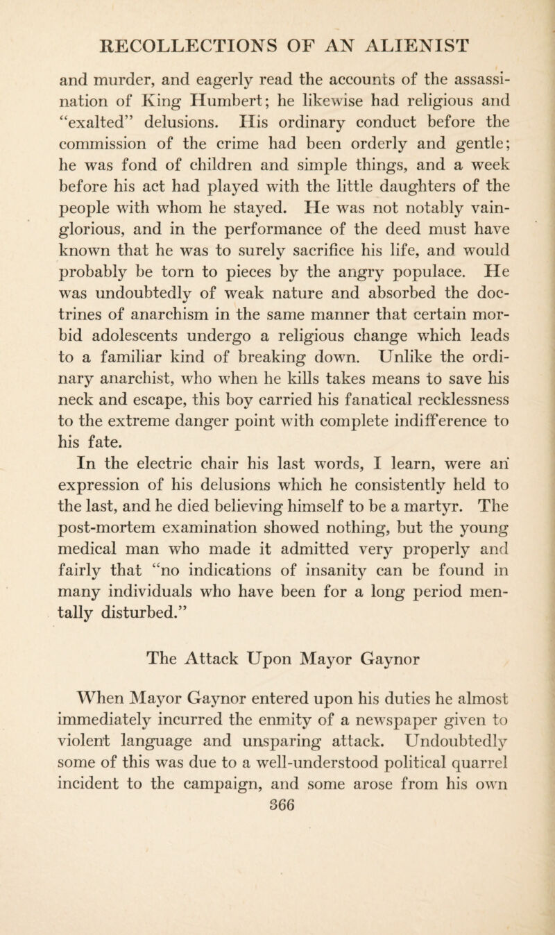 and murder, and eagerly read the accounts of the assassi¬ nation of King Humbert; he likewise had religious and “exalted” delusions. His ordinary conduct before the commission of the crime had been orderly and gentle; he was fond of children and simple things, and a week before his act had played with the little daughters of the people with whom he stayed. He was not notably vain¬ glorious, and in the performance of the deed must have known that he was to surely sacrifice his life, and would probably be torn to pieces by the angry populace. He was undoubtedly of weak nature and absorbed the doc¬ trines of anarchism in the same manner that certain mor¬ bid adolescents undergo a religious change which leads to a familiar kind of breaking down. Unlike the ordi¬ nary anarchist, who when he kills takes means to save his neck and escape, this boy carried his fanatical recklessness to the extreme danger point with complete indifference to his fate. In the electric chair his last words, I learn, were an expression of his delusions which he consistently held to the last, and he died believing himself to be a martyr. The post-mortem examination showed nothing, but the young medical man who made it admitted very properly and fairly that “no indications of insanity can be found in many individuals who have been for a long period men¬ tally disturbed.” The Attack Upon Mayor Gaynor When Mayor Gaynor entered upon his duties he almost immediately incurred the enmity of a newspaper given to violent language and unsparing attack. Undoubtedly some of this was due to a well-understood political quarrel incident to the campaign, and some arose from his own