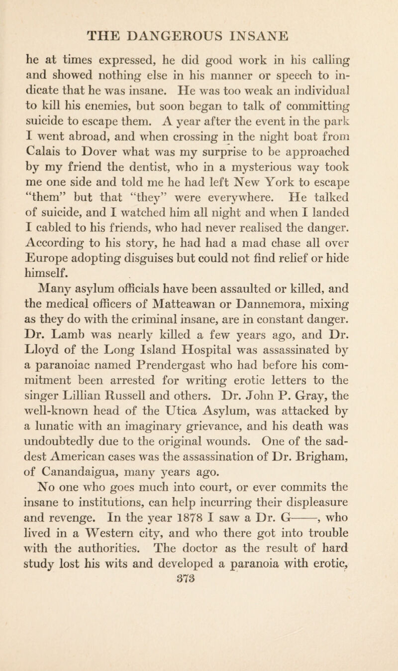 he at times expressed, he did good work in his calling and showed nothing else in his manner or speech to in¬ dicate that he was insane. He was too weak an individual to kill his enemies, but soon began to talk of committing suicide to escape them. A year after the event in the park I went abroad, and when crossing in the night boat from Calais to Dover what was my surprise to be approached by my friend the dentist, who in a mysterious way took me one side and told me he had left New York to escape “them” but that “they” were everywhere. He talked of suicide, and I watched him all night and when I landed I cabled to his friends, who had never realised the danger. According to his story, he had had a mad chase all over Europe adopting disguises but could not find relief or hide himself. Many asylum officials have been assaulted or killed, and the medical officers of Matteawan or Dannemora, mixing as they do with the criminal insane, are in constant danger. Dr. Lamb was nearly killed a few years ago, and Dr. Lloyd of the Long Island Hospital was assassinated by a paranoiac named Prendergast who had before his com¬ mitment been arrested for writing erotic letters to the singer Lillian Russell and others. Dr. John P. Gray, the well-known head of the Utica Asylum, was attacked by a lunatic with an imaginary grievance, and his death was undoubtedly due to the original wounds. One of the sad¬ dest American cases was the assassination of Dr. Brigham, of Canandaigua, many years ago. No one who goes much into court, or ever commits the insane to institutions, can help incurring their displeasure and revenge. In the year 1878 I saw a Dr. G-, who lived in a Western city, and who there got into trouble with the authorities. The doctor as the result of hard study lost his wits and developed a paranoia with erotic, 378
