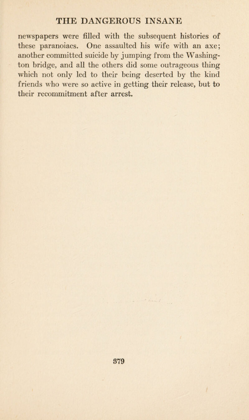 newspapers were filled with the subsequent histories of these paranoiacs. One assaulted his wife with an axe; another committed suicide by jumping from the Washing¬ ton bridge, and all the others did some outrageous thing which not only led to their being deserted by the kind friends who were so active in getting their release, but to their recommitment after arrest.