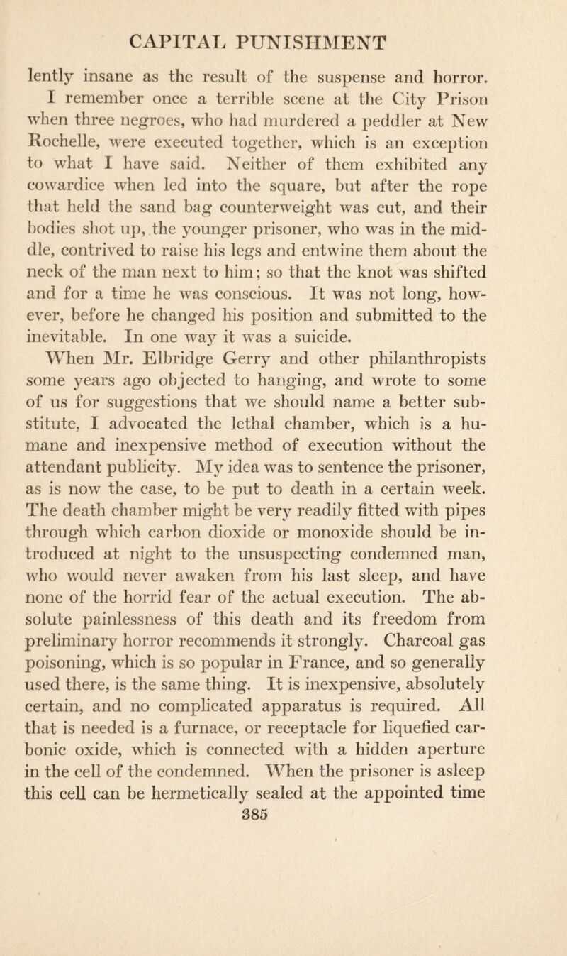 lently insane as the result of the suspense and horror. I remember once a terrible scene at the City Prison when three negroes, who had murdered a peddler at New Rochelle, were executed together, which is an exception to what I have said. Neither of them exhibited any cowardice when led into the square, but after the rope that held the sand bag counterweight was cut, and their bodies shot up, the younger prisoner, who was in the mid¬ dle, contrived to raise his legs and entwine them about the neck of the man next to him; so that the knot was shifted and for a time he was conscious. It wras not long, how¬ ever, before he changed his position and submitted to the inevitable. In one way it was a suicide. When Mr. Elbridge Gerry and other philanthropists some years ago objected to hanging, and wrote to some of us for suggestions that we should name a better sub¬ stitute, I advocated the lethal chamber, which is a hu¬ mane and inexpensive method of execution without the attendant publicity. My idea was to sentence the prisoner, as is now the case, to be put to death in a certain week. The death chamber might be very readily fitted with pipes through which carbon dioxide or monoxide should be in¬ troduced at night to the unsuspecting condemned man, who would never awaken from his last sleep, and have none of the horrid fear of the actual execution. The ab¬ solute painlessness of this death and its freedom from preliminary horror recommends it strongly. Charcoal gas poisoning, which is so popular in Franee, and so generally used there, is the same thing. It is inexpensive, absolutely certain, and no complicated apparatus is required. All that is needed is a furnace, or receptacle for liquefied car¬ bonic oxide, which is connected with a hidden aperture in the cell of the condemned. When the prisoner is asleep this cell can be hermetically sealed at the appointed time