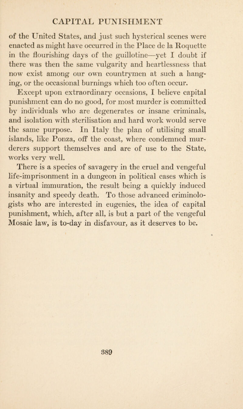 of the United States, and just such hysterical scenes were enacted as might have occurred in the Place de la Roquette in the flourishing days of the guillotine—yet I doubt if there was then the same vulgarity and heartlessness that now exist among our own countrymen at such a hang¬ ing, or the occasional burnings which too often occur. Except upon extraordinary occasions, I believe capital punishment can do no good, for most murder is committed by individuals who are degenerates or insane criminals, and isolation with sterilisation and hard work would serve the same purpose. In Italy the plan of utilising small islands, like Ponza, off the coast, where condemned mur¬ derers support themselves and are of use to the State, works very well. There is a species of savagery in the cruel and vengeful life-imprisonment in a dungeon in political cases which is a virtual immuration, the result being a quickly induced insanity and speedy death. To those advanced criminolo¬ gists who are interested in eugenics, the idea of capital punishment, which, after all, is but a part of the vengeful Mosaic law, is to-day in disfavour, as it deserves to be.