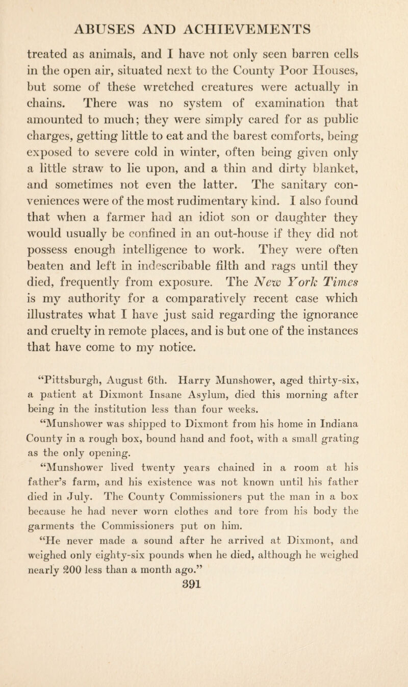 treated as animals, and I have not only seen barren cells in the open air, situated next to the County Poor Houses, but some of these wretched creatures were actually in chains. There was no system of examination that amounted to much; they were simply cared for as public charges, getting little to eat and the barest comforts, being exposed to severe cold in winter, often being given only a little straw to lie upon, and a thin and dirty blanket, and sometimes not even the latter. The sanitary con¬ veniences were of the most rudimentary kind. I also found that when a farmer had an idiot son or daughter they would usually be confined in an out-house if they did not possess enough intelligence to work. They were often beaten and left in indescribable filth and rags until they died, frequently from exposure. The New York Times is my authority for a comparatively recent case which illustrates what I have just said regarding the ignorance and cruelty in remote places, and is but one of the instances that have come to my notice. “Pittsburgh, August 6th. Harry Munshower, aged thirty-six, a patient at Dixmont Insane Asylum, died this morning after being in the institution less than four weeks. “Munshower was shipped to Dixmont from his home in Indiana County in a rough box, bound hand and foot, with a small grating as the only opening. “Munshower lived twenty years chained in a room at his father’s farm, and his existence was not known until his father died in July. The County Commissioners put the man in a box because he had never worn clothes and tore from his body the garments the Commissioners put on him. “He never made a sound after he arrived at Dixmont, and weighed only eighty-six pounds when he died, although he weighed nearly 200 less than a month ago.”