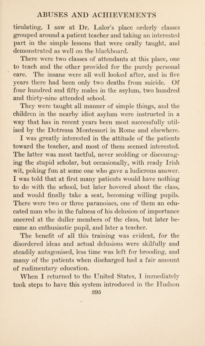 ticulating, 1 saw at Dr. Lalor’s place orderly classes grouped around a patient teacher and taking an interested part in the simple lessons that were orally taught, and demonstrated as well on the blackboard. There were two classes of attendants at this place, one to teach and the other provided for the purely personal care. The insane were all well looked after, and in five years there had been only two deaths from suicide. Of four hundred and fifty males in the asylum, two hundred and thirty-nine attended school. They were taught all manner of simple things, and the children in the nearby idiot asylum were instructed in a way that has in recent years been most successfully util¬ ised by the Dotressa Montessori in Home and elsewhere. I was greatly interested in the attitude of the patients toward the teacher, and most of them seemed interested. The latter was most tactful, never scolding or discourag¬ ing the stupid scholar, but occasionally, with ready Irish wit, poking fun at some one who gave a ludicrous answer. I was told that at first many patients would have nothing to do with the school, but later hovered about the class, and would finally take a seat, becoming willing pupils. There were two or three paranoiacs, one of them an edu¬ cated man who in the fulness of his delusion of importance sneered at the duller members of the class, but later be¬ came an enthusiastic pupil, and later a teacher. The benefit of all this training was evident, for the disordered ideas and actual delusions were skilfully and steadily antagonised, less time was left for brooding, and many of the patients when discharged had a fair amount of rudimentary education. When I returned to the United States, I immediately took steps to have this system introduced in the Hudson