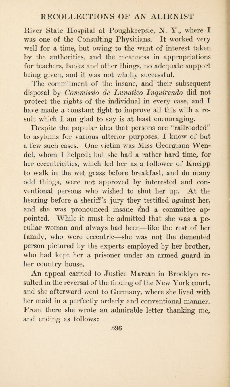 River State Hospital at Poughkeepsie, N. Y., where I was one of the Consulting Physicians. It worked very well for a time, but owing to the want of interest taken by the authorities, and the meanness in appropriations for teachers, books and other things, no adequate support being given, and it was not wholly successful. The commitment of the insane, and their subsequent disposal by Commissio de Lunatico Inquirendo did not protect the rights of the individual in every case, and I have made a constant fight to improve all this with a re¬ sult which I am glad to say is at least encouraging. Despite the popular idea that persons are “railroaded” to asylums for various ulterior purposes, I know of but a few such cases. One victim was Miss Georgiana Wen- del, whom I helped; but she had a rather hard time, for her eccentricities, which led her as a follower of Kneipp to walk in the wet grass before breakfast, and do many odd things, were not approved by interested and con¬ ventional persons who wished to shut her up. At the hearing before a sheriff’s jury they testified against her, and she was pronounced insane and a committee ap¬ pointed. While it must be admitted that she was a pe¬ culiar woman and always had been—like the rest of her family, who were eccentric—she was not the demented person pictured by the experts employed by her brother, who had kept her a prisoner under an armed guard in her country house. An appeal carried to Justice Marean in Brooklyn re¬ sulted in the reversal of the finding of the New York court, and she afterward went to Germany, where she lived with her maid in a perfectly orderly and conventional manner. From there she wrote an admirable letter thanking me, and ending as follows: