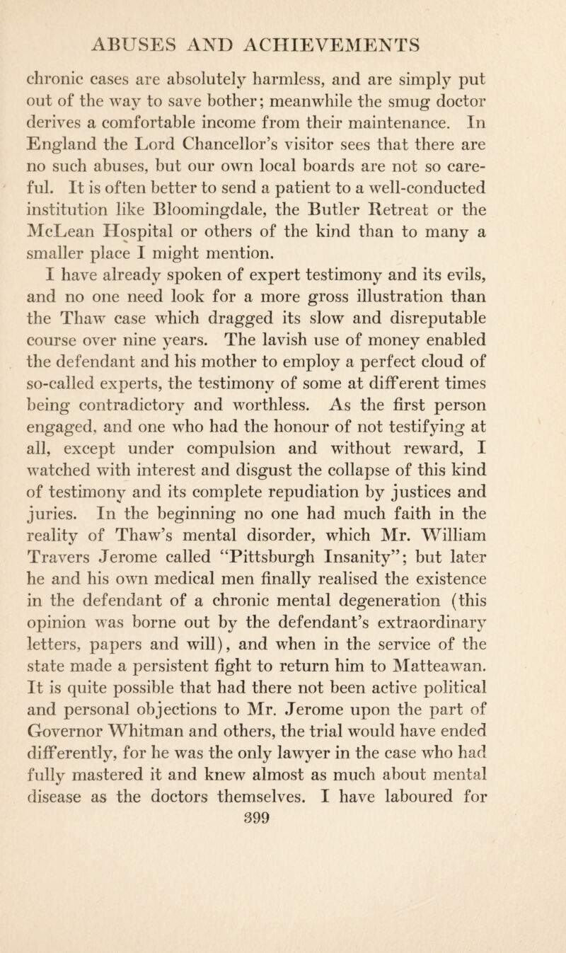 chronic cases are absolutely harmless, and are simply put out of the way to save bother; meanwhile the smug doctor derives a comfortable income from their maintenance. In England the Lord Chancellor’s visitor sees that there are no such abuses, but our own local boards are not so care¬ ful. It is often better to send a patient to a well-conducted institution like Bloomingdale, the Butler Retreat or the McLean Hospital or others of the kind than to many a smaller place I might mention. I have already spoken of expert testimony and its evils, and no one need look for a more gross illustration than the Thaw case which dragged its slow and disreputable course over nine years. The lavish use of money enabled the defendant and his mother to employ a perfect cloud of so-called experts, the testimony of some at different times being contradictory and worthless. As the first person engaged, and one who had the honour of not testifying at all, except under compulsion and without reward, I watched with interest and disgust the collapse of this kind of testimony and its complete repudiation by justices and juries. In the beginning no one had much faith in the reality of Thaw’s mental disorder, which Mr. William Travers Jerome called “Pittsburgh Insanity”; but later he and his own medical men finally realised the existence in the defendant of a chronic mental degeneration (this opinion was borne out by the defendant’s extraordinary letters, papers and will), and when in the service of the state made a persistent fight to return him to Matteawan. It is quite possible that had there not been active political and personal objections to Mr. Jerome upon the part of Governor Whitman and others, the trial would have ended differently, for he was the only lawyer in the case who had fully mastered it and knew almost as much about mental disease as the doctors themselves. I have laboured for