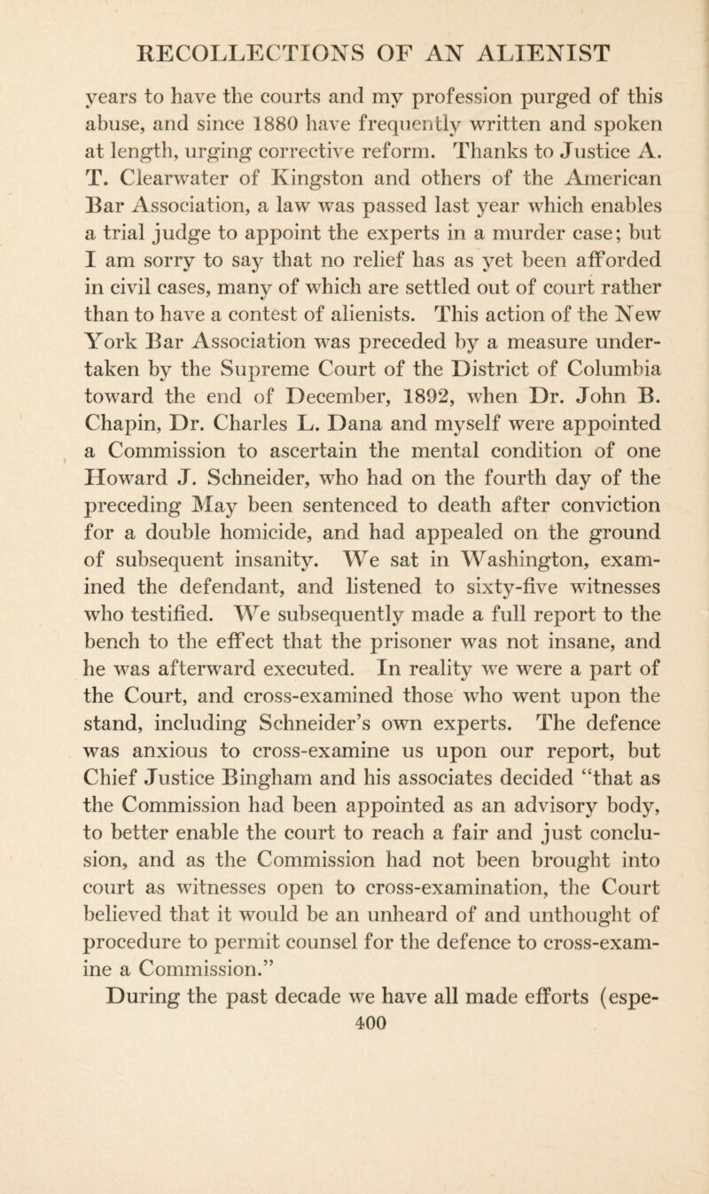 years to have the courts and my profession purged of this abuse, and since 1880 have frequently written and spoken at length, urging corrective reform. Thanks to Justice A. T. Clearwater of Kingston and others of the American Bar Association, a law was passed last year which enables a trial judge to appoint the experts in a murder case; but I am sorry to say that no relief has as yet been afforded in civil cases, many of which are settled out of court rather than to have a contest of alienists. This action of the New York Bar Association was preceded by a measure under¬ taken by the Supreme Court of the District of Columbia toward the end of December, 1892, when Dr. John B. Chapin, Dr. Charles L. Dana and myself were appointed a Commission to ascertain the mental condition of one Howard J. Schneider, who had on the fourth day of the preceding May been sentenced to death after conviction for a double homicide, and had appealed on the ground of subsequent insanity. We sat in Washington, exam¬ ined the defendant, and listened to sixty-five witnesses who testified. We subsequently made a full report to the bench to the effect that the prisoner was not insane, and he was afterward executed. In reality we were a part of the Court, and cross-examined those who went upon the stand, including Schneider’s own experts. The defence was anxious to cross-examine us upon our report, but Chief Justice Bingham and his associates decided “that as the Commission had been appointed as an advisory body, to better enable the court to reach a fair and just conclu¬ sion, and as the Commission had not been brought into court as witnesses open to cross-examination, the Court believed that it would be an unheard of and unthought of procedure to permit counsel for the defence to cross-exam¬ ine a Commission.” During the past decade we have all made efforts (espe-