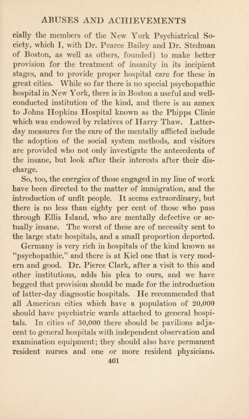 dally the members of the New York Psychiatrical So¬ ciety, which I, with Dr. Pearce Bailey and Dr. Stedman of Boston, as well as others, founded) to make better provision for the treatment of insanity in its incipient stages, and to provide proper hospital care for these in great cities. While so far there is no special psychopathic hospital in New York, there is in Boston a useful and well- conducted institution of the kind, and there is an annex to Johns Hopkins Hospital known as the Phipps Clinic which was endowed by relatives of Harry Thaw. Latter- day measures for the care of the mentally afflicted include the adoption of the social system methods, and visitors are provided who not only investigate the antecedents of the insane, but look after their interests after their dis¬ charge. So, too, the energies of those engaged in my line of work have been directed to the matter of immigration, and the introduction of unfit people. It seems extraordinary, but there is no less than eighty per cent of those who pass through Ellis Island, who are mentally defective or ac¬ tually insane. The worst of these are of necessity sent to the large state hospitals, and a small proportion deported. Germany is very rich in hospitals of the kind known as “psychopathic,” and there is at Kiel one that is very mod¬ ern and good. Dr. Pierce Clark, after a visit to this and other institutions, adds his plea to ours, and we have begged that provision should be made for the introduction of latter-day diagnostic hospitals. He recommended that all American cities which have a population of 20,000 should have psychiatric wards attached to general hospi¬ tals. In cities of 50,000 there should be pavilions adja¬ cent to general hospitals with independent observation and examination equipment; they should also have permanent resident nurses and one or more resident physicians.