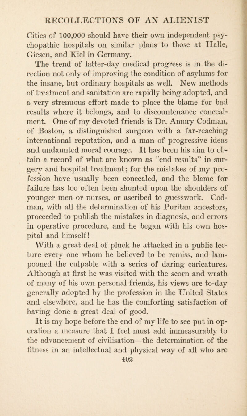 Cities of 100,000 should have their own independent psy¬ chopathic hospitals on similar plans to those at Halle, Giesen, and Kiel in Germany. The trend of latter-day medical progress is in the di¬ rection not only of improving the condition of asylums for the insane, but ordinary hospitals as well. New methods of treatment and sanitation are rapidly being adopted, and a very strenuous effort made to place the blame for bad results where it belongs, and to discountenance conceal¬ ment. One of my devoted friends is Dr. Amory Codman, of Boston, a distinguished surgeon with a far-reaching international reputation, and a man of progressive ideas and undaunted moral courage. It has been his aim to ob¬ tain a record of what are known as 4‘end results” in sur¬ gery and hospital treatment; for the mistakes of my pro¬ fession have usually been concealed, and the blame for failure has too often been shunted upon the shoulders of younger men or nurses, or ascribed to guesswork. Cod- man, with all the determination of his Puritan ancestors, proceeded to publish the mistakes in diagnosis, and errors in operative procedure, and he began with his own hos¬ pital and himself! With a great deal of pluck he attacked in a public lec¬ ture every one whom he believed to be remiss, and lam¬ pooned the culpable with a series of daring caricatures. Although at first he was visited with the scorn and wrath of many of his own personal friends, his views are to-day generally adopted by the profession in the United States and elsewhere, and he has the comforting satisfaction of having done a great deal of good. It is my hope before the end of my life to see put in op¬ eration a measure that I feel must add immeasurably to the advancement of civilisation—the determination of the fitness in an intellectual and physical way of all who are