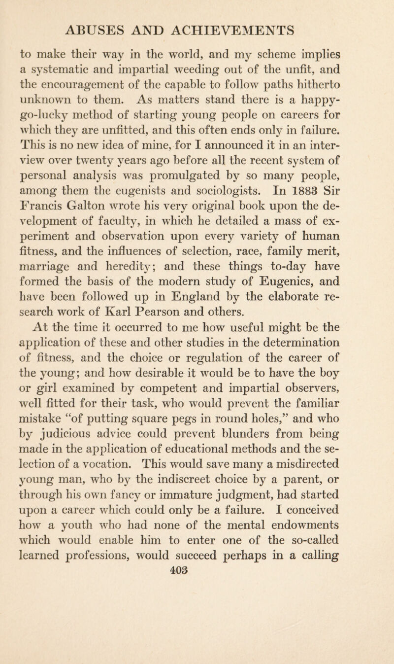 to make their way in the world, and my scheme implies a systematic and impartial weeding out of the unfit, and the encouragement of the capable to follow paths hitherto unknown to them. As matters stand there is a happy- go-lucky method of starting young people on careers for which they are unfitted, and this often ends only in failure. This is no new idea of mine, for I announced it in an inter¬ view over twenty years ago before all the recent system of personal analysis was promulgated by so many people, among them the eugenists and sociologists. In 1883 Sir Francis Galton wrote his very original book upon the de¬ velopment of faculty, in which he detailed a mass of ex¬ periment and observation upon every variety of human fitness, and the influences of selection, race, family merit, marriage and heredity; and these things to-day have formed the basis of the modern study of Eugenics, and have been followed up in England by the elaborate re¬ search work of Karl Pearson and others. At the time it occurred to me how useful might be the application of these and other studies in the determination of fitness, and the choice or regulation of the career of the young; and how desirable it would be to have the boy or girl examined by competent and impartial observers, well fitted for their task, who would prevent the familiar mistake “of putting square pegs in round holes,” and who by judicious advice could prevent blunders from being made in the application of educational methods and the se¬ lection of a vocation. This would save many a misdirected young man, who by the indiscreet choice by a parent, or through his own fancy or immature judgment, had started upon a career which could only be a failure. I conceived how a youth who had none of the mental endowments which would enable him to enter one of the so-called learned professions, would succeed perhaps in a calling