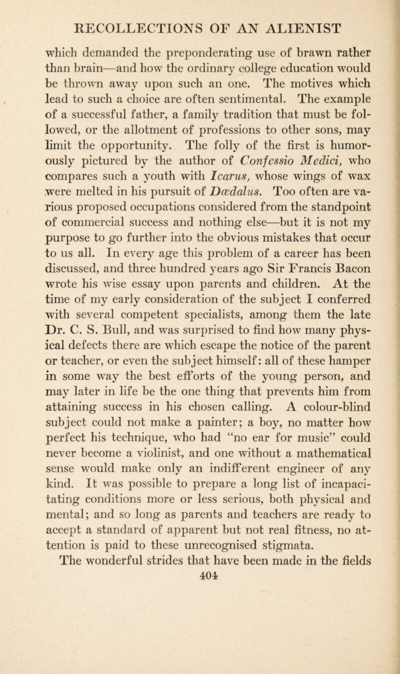 which demanded the preponderating use of brawn rather than brain—and how the ordinary college education would be thrown away upon such an one. The motives which lead to such a choice are often sentimental. The example of a successful father, a family tradition that must be fol¬ lowed, or the allotment of professions to other sons, may limit the opportunity. The folly of the first is humor¬ ously pictured by the author of Confessio Medici, who compares such a youth with Icarus, whose wings of wax were melted in his pursuit of Dcedalus. Too often are va¬ rious proposed occupations considered from the standpoint of commercial success and nothing else—but it is not my purpose to go further into the obvious mistakes that occur to us all. In every age this problem of a career has been discussed, and three hundred years ago Sir Francis Bacon wrote his wise essay upon parents and children. At the time of my early consideration of the subject I conferred with several competent specialists, among them the late Dr. C. S. Bull, and was surprised to find how many phys¬ ical defects there are which escape the notice of the parent or teacher, or even the subject himself: all of these hamper in some way the best efforts of the young person, and may later in life be the one thing that prevents him from attaining success in his chosen calling. A colour-blind subject could not make a painter; a boy, no matter how perfect his technique, who had “no ear for music” could never become a violinist, and one without a mathematical sense would make only an indifferent engineer of any kind. It was possible to prepare a long list of incapaci¬ tating conditions more or less serious, both physical and mental; and so long as parents and teachers are ready to accept a standard of apparent but not real fitness, no at¬ tention is paid to these unrecognised stigmata. The wonderful strides that have been made in the fields