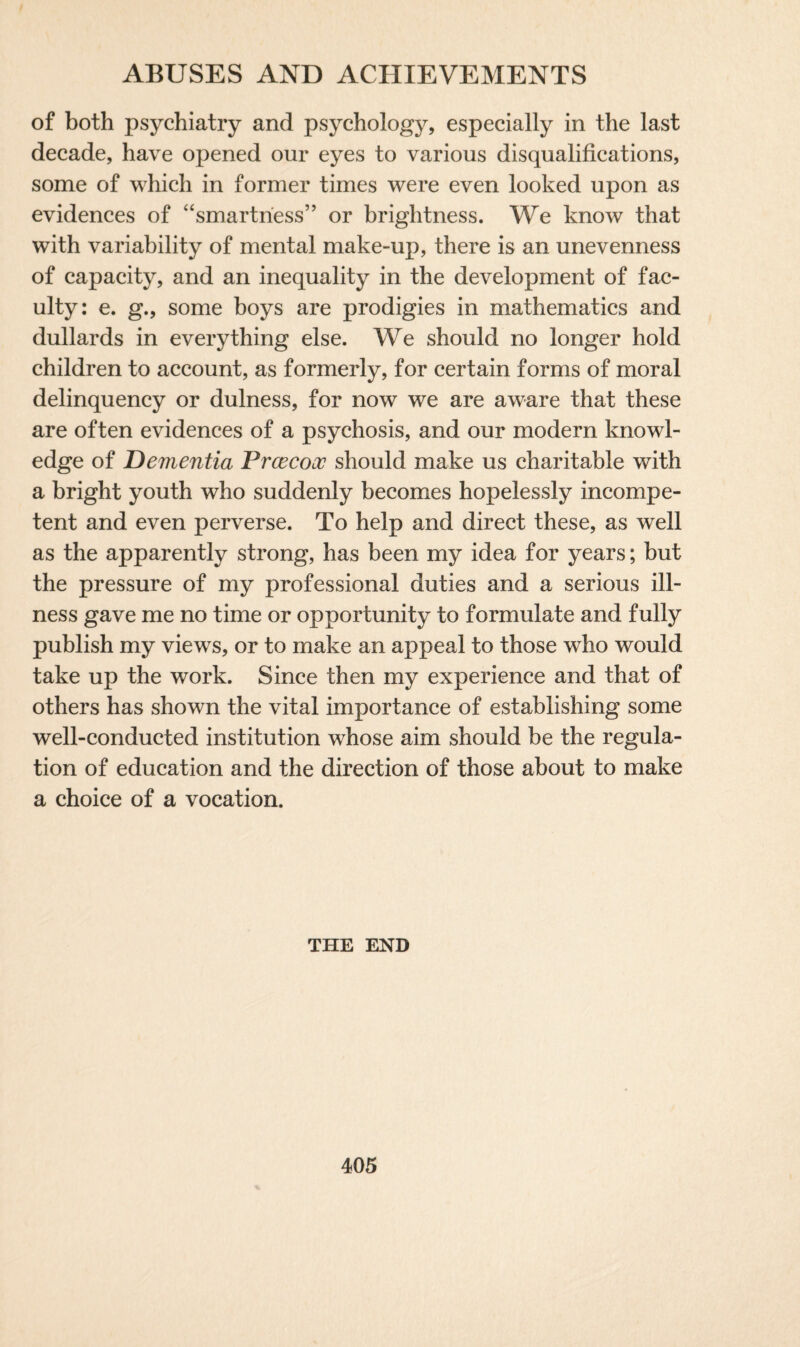 of both psychiatry and psychology, especially in the last decade, have opened our eyes to various disqualifications, some of which in former times were even looked upon as evidences of “smartness” or brightness. We know that with variability of mental make-up, there is an unevenness of capacity, and an inequality in the development of fac¬ ulty: e. g., some boys are prodigies in mathematics and dullards in everything else. We should no longer hold children to account, as formerly, for certain forms of moral delinquency or dulness, for now we are aware that these are often evidences of a psychosis, and our modern knowl¬ edge of Dementia Prcecooo should make us charitable with a bright youth who suddenly becomes hopelessly incompe¬ tent and even perverse. To help and direct these, as well as the apparently strong, has been my idea for years; but the pressure of my professional duties and a serious ill¬ ness gave me no time or opportunity to formulate and fully publish my views, or to make an appeal to those who would take up the work. Since then my experience and that of others has shown the vital importance of establishing some well-conducted institution whose aim should be the regula¬ tion of education and the direction of those about to make a choice of a vocation. THE END