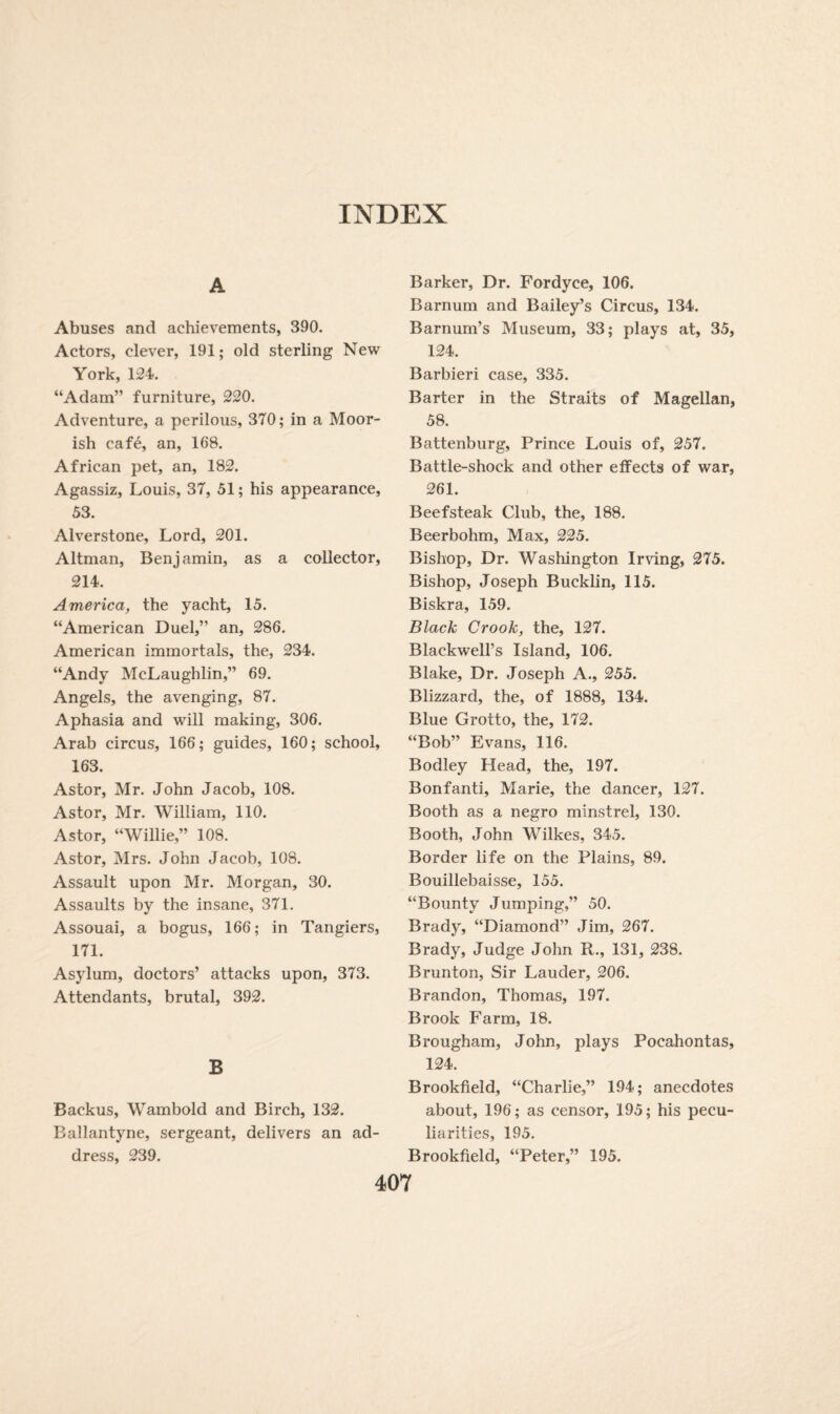 A Abuses and achievements, 390. Actors, clever, 191; old sterling New York, 124. “Adam” furniture, 220. Adventure, a perilous, 370; in a Moor¬ ish cafe, an, 168. African pet, an, 182. Agassiz, Louis, 37, 51; his appearance, 53. Alverstone, Lord, 201. Altman, Benjamin, as a collector, 214. America, the yacht, 15. “American Duel,” an, 286. American immortals, the, 234. “Andy McLaughlin,” 69. Angels, the avenging, 87. Aphasia and will making, 306. Arab circus, 166; guides, 160; school, 163. Astor, Mr. John Jacob, 108. Astor, Mr. William, 110. Astor, “Willie,” 108. Astor, Mrs. John Jacob, 108. Assault upon Mr. Morgan, 30. Assaults by the insane, 371. Assouai, a bogus, 166; in Tangiers, 171. Asylum, doctors’ attacks upon, 373. Attendants, brutal, 392. B Backus, Wambold and Birch, 132. Ballantyne, sergeant, delivers an ad¬ dress, 239. Barker, Dr. Fordyce, 106. Barnum and Bailey’s Circus, 134. Barnum’s Museum, 33; plays at, 35, 124. Barbieri case, 335. Barter in the Straits of Magellan, 58. Battenburg, Prince Louis of, 257. Battle-shock and other effects of war, 261. Beefsteak Club, the, 188. Beerbohm, Max, 225. Bishop, Dr. Washington Irving, 275. Bishop, Joseph Bucklin, 115. Biskra, 159. Black Crook, the, 127. Blackwell’s Island, 106. Blake, Dr. Joseph A., 255. Blizzard, the, of 1888, 134. Blue Grotto, the, 172. “Bob” Evans, 116. Bodley Head, the, 197. Bonfanti, Marie, the dancer, 127. Booth as a negro minstrel, 130. Booth, John Wilkes, 345. Border life on the Plains, 89. Bouillebaisse, 155. “Bounty Jumping,” 50. Brady, “Diamond” Jim, 267. Brady, Judge John R., 131, 238. Brunton, Sir Lauder, 206. Brandon, Thomas, 197. Brook Farm, 18. Brougham, John, plays Pocahontas, 124. Brookfield, “Charlie,” 194; anecdotes about, 196; as censor, 195; his pecu¬ liarities, 195. Brookfield, “Peter,” 195.