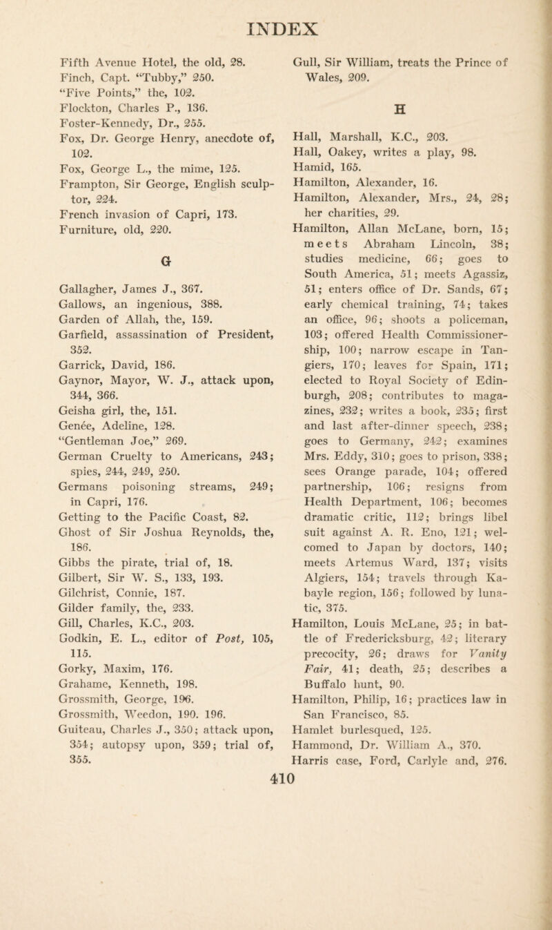 Fifth Avenue Hotel, the old, 28. Finch, Capt. “Tubby,” 250. “Five Points,” the, 102. Flockton, Charles P., 136. Foster-Kennedy, Dr., 255. Fox, Dr. George Henry, anecdote of, 102. Fox, George L., the mime, 125. Frampton, Sir George, English sculp¬ tor, 224. French invasion of Capri, 173. Furniture, old, 220. G Gallagher, James J., 367. Gallows, an ingenious, 388. Garden of Allah, the, 159. Garfield, assassination of President, 352. Garrick, David, 186. Gaynor, Mayor, W. J., attack upon, 344, 366. Geisha girl, the, 151. Genee, Adeline, 128. “Gentleman Joe,” 269. German Cruelty to Americans, 243; spies, 244, 249, 250. Germans poisoning streams, 249; in Capri, 176. Getting to the Pacific Coast, 82. Ghost of Sir Joshua Reynolds, the, 186. Gibbs the pirate, trial of, 18. Gilbert, Sir W. S., 133, 193. Gilchrist, Connie, 187. Gilder family, the, 233. Gill, Charles, K.C., 203. Godkin, E. L., editor of Post, 105, 115. Gorky, Maxim, 176. Grahame, Kenneth, 198. Grossmith, George, 196. Grossmith, Weedon, 190. 196. Guiteau, Charles J., 350; attack upon, 354; autopsy upon, 359; trial of, 355. Gull, Sir William, treats the Prince of Wales, 209. H Hall, Marshall, K.C., 203. Hall, Oakey, writes a play, 98. Hamid, 165. Hamilton, Alexander, 16. Hamilton, Alexander, Mrs., 24, 28; her charities, 29. Hamilton, Allan McLane, born, 15; meets Abraham Lincoln, 38; studies medicine, 66; goes to South America, 51; meets Agassiz, 51; enters office of Dr. Sands, 67; early chemical training, 74; takes an office, 96; shoots a policeman, 103; offered Health Commissioner- ship, 100; narrow escape in Tan- giers, 170; leaves for Spain, 171; elected to Royal Society of Edin¬ burgh, 208; contributes to maga¬ zines, 232; writes a book, 235; first and last after-dinner speech, 238; goes to Germany, 242; examines Mrs. Eddy, 310; goes to prison, 338; sees Orange parade, 104; offered partnership, 106; resigns from Health Department, 106; becomes dramatic critic, 112; brings libel suit against A. R. Eno, 121; wel¬ comed to Japan by doctors, 140; meets Artemus Ward, 137; visits Algiers, 154; travels through Ka- bayle region, 156; followred by luna¬ tic, 375. Hamilton, Louis McLane, 25; in bat¬ tle of Fredericksburg, 42; literary precocity, 26; draws for Vanity Fair, 41; death, 25; describes a Buffalo hunt, 90. Hamilton, Philip, 16; practices law in San Francisco, 85. Hamlet burlesqued, 125. Hammond, Dr. William A., 370. Harris case, Ford, Carlyle and, 276.