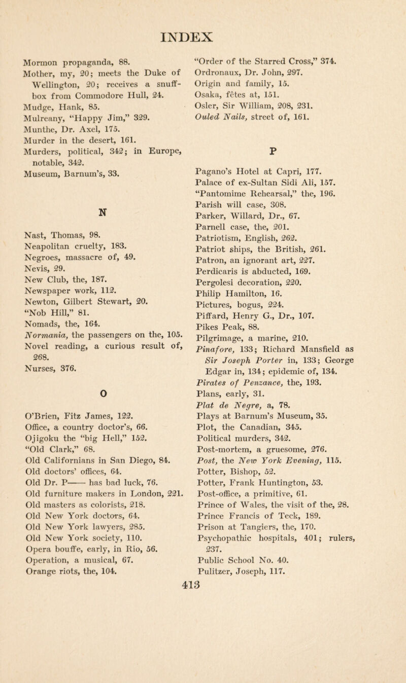 Mormon propaganda, 88. Mother, my, 20; meets the Duke of Wellington, 20; receives a snuff¬ box from Commodore Hull, 24. Mudge, Hank, 85. Mulreany, “Happy Jim,” 329. Munthe, Dr. Axel, 175. Murder in the desert, 161. Murders, political, 342; in Europe, notable, 342. Museum, Barnum’s, 33. N Nast, Thomas, 98. Neapolitan cruelty, 183. Negroes, massacre of, 49. Nevis, 29. New Club, the, 187. Newspaper work, 112. Newton, Gilbert Stewart, 20. “Nob Hill,” 81. Nomads, the, 164. Normania, the passengers on the, 105. Novel reading, a curious result of, 268. Nurses, 376. O O’Brien, Fitz James, 122. Office, a country doctor’s, 66. Ojigoku the “big Hell,” 152. “Old Clark,” 68. Old Californians in San Diego, 84. Old doctors’ offices, 64. Old Dr. P-has bad luck, 76. Old furniture makers in London, 221. Old masters as colorists, 218. Old New York doctors, 64. Old New York lawyers, 285. Old New York society, 110. Opera bouffe, early, in Rio, 56. Operation, a musical, 67. Orange riots, the, 104. “Order of the Starred Cross,” 374. Ordronaux, Dr. John, 297. Origin and family, 15. Osaka, fetes at, 151. Osier, Sir William, 208, 231. Ouled Nails, street of, 161. P Pagano’s Hotel at Capri, 177. Palace of ex-Sultan Sidi Ali, 157. “Pantomime Rehearsal,” the, 196. Parish will case, 308. Parker, Willard, Dr., 67. Parnell case, the, 201. Patriotism, English, 262. Patriot ships, the British, 261. Patron, an ignorant art, 227. Perdicaris is abducted, 169. Pergolesi decoration, 220. Philip Hamilton, 16. Pictures, bogus, 224. Piffard, Henry G., Dr., 107. Pikes Peak, 88. Pilgrimage, a marine, 210. Pinafore, 133; Richard Mansfield as Sir Joseph Porter in, 133; George Edgar in, 134; epidemic of, 134. Pirates of Penzance, the, 193. Plans, early, 31. Plat de Negre, a, 78. Plays at Barnum’s Museum, 35. Plot, the Canadian, 345. Political murders, 342. Post-mortem, a gruesome, 276. Post, the New York Evening, 115. Potter, Bishop, 52. Potter, Frank Huntington, 53. Post-office, a primitive, 61. Prince of Wales, the visit of the, 28. Prince Francis of Teck, 189. Prison at Tangiers, the, 170. Psychopathic hospitals, 401; rulers, 237. Public School No. 40. Pulitzer, Joseph, 117.