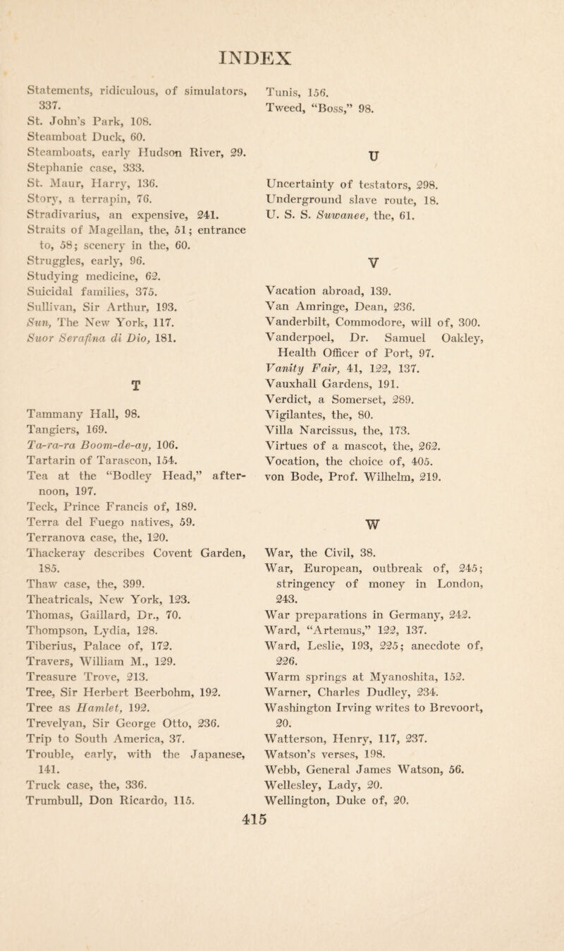 Statements, ridiculous, of simulators, 337. St. John’s Park, 108. Steamboat Duck, 60. Steamboats, early Hudson River, 29. Stephanie case, 333. St. Maur, Plarry, 136. Story, a terrapin, 76. Stradivarius, an expensive, 241. Straits of Magellan, the, 51; entrance to, 58; scenery in the, 60. Struggles, early, 96. Studying medicine, 62. Suicidal families, 375. Sullivan, Sir Arthur, 193. Sun, The New York, 117. Suor Serafina di Dio, 181. T Tammany Hall, 98. Tangiers, 169. Ta-ra-ra Boom-de-ay, 106. Tartarin of Tarascon, 154. Tea at the “Bodley Head,” after¬ noon, 197. Teck, Prince Francis of, 189. Terra del Fuego natives, 59. Terranova case, the, 120. Thackeray describes Covent Garden, 185. Thaw case, the, 399. Theatricals, New York, 123. Thomas, Gaillard, Dr., 70. Thompson, Lydia, 128. Tiberius, Palace of, 172. Travers, William M., 129. Treasure Trove, 213. Tree, Sir Herbert Beerbohm, 192. Tree as Hamlet, 192. Trevelyan, Sir George Otto, 236. Trip to South America, 37. Trouble, early, with the Japanese, 141. Truck case, the, 336. Trumbull, Don Ricardo, 115. Tunis, 156. Tweed, “Boss,” 98. U Uncertainty of testators, 298. Underground slave route, 18. U. S. S. Suwanee, the, 61. V Vacation abroad, 139. Van Amringe, Dean, 236. Vanderbilt, Commodore, will of, 300. Vanderpoel, Dr. Samuel Oakley, Health Officer of Port, 97. Vanity Fair, 41, 122, 137. Vauxhall Gardens, 191. Verdict, a Somerset, 289. Vigilantes, the, 80. Villa Narcissus, the, 173. Virtues of a mascot, the, 262. Vocation, the choice of, 405. von Bode, Prof. Wilhelm, 219. w War, the Civil, 38. War, European, outbreak of, 245; stringency of money in London, 243. War preparations in Germany, 242. Ward, “Artemus,” 122, 137. Ward, Leslie, 193, 225; anecdote of, 226. Warm springs at Myanoshita, 152. Warner, Charles Dudley, 234. Washington Irving writes to Brevoort, 20. Watterson, Henry, 117, 237. Watson’s verses, 198. Webb, General James Watson, 56. Wellesley, Lady, 20. Wellington, Duke of, 20.