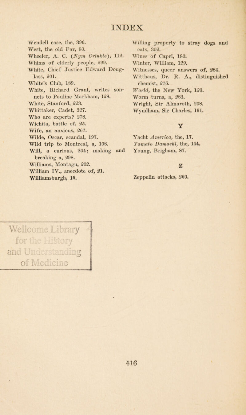 Wendell case, the, 396. West, the old Far, 80. Wheeler, A. C. (Nym Crinkle), 112. Whims of elderly people, 299. White, Chief Justice Edward Doug¬ lass, 201. White’s Club, 189. White, Richard Grant, writes son¬ nets to Pauline Markham, 128. White, Stanford, 223. Whittaker, Cadet, 327. Who are experts? 278. Wichita, battle of, 25. Wife, an anxious, 267. Wilde, Oscar, scandal, 197. Wild trip to Montreal, a, 108. Will, a curious, 304; making and breaking a, 298. Williams, Montagu, 202. William IV., anecdote of, 21. Williamsburgh, 16, Willing property to stray dogs and cats, 302. Wines of Capri, 180. Winter, William, 129. Witnesses, queer answers of, 284. Witthaus, Dr. R. A., distinguished chemist, 276. World, the New York, 120. Worm turns, a, 283. Wright, Sir Almaroth, 208. Wyndham, Sir Charles, 191. Y Yacht America, the, 17. Yamato Damashi, the, 144. Young, Brigham, 87. z Zeppelin attacks, 260. Welicca: 3 library f ' ' 7 Uj , d :A.U r 7. ' Oi ivlCxiiCili y —.j> Ok