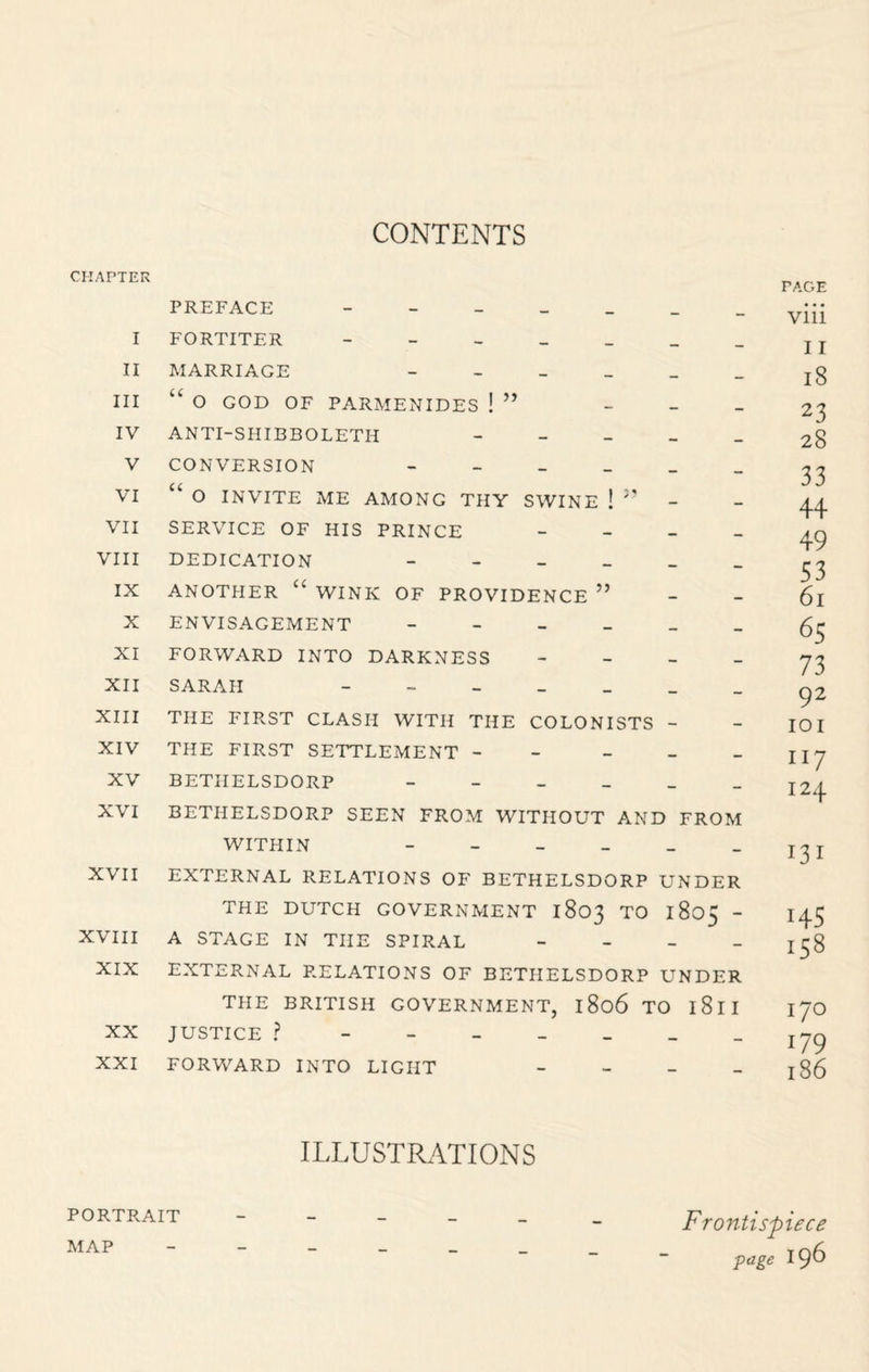 CONTENTS CHAPTER PREFACE I FORTITER II MARRIAGE III U O GOD OF PARMENIDES ! ” - IV ANTI-SHIBBOLETH - V CONVERSION VI “ O INVITE ME AMONG THY SWINE ! VII SERVICE OF HIS PRINCE - VIII DEDICATION IX ANOTHER U WINK OF PROVIDENCE ” X ENVISAGEMENT XI FORWARD INTO DARKNESS - XII SARAH - XIII THE FIRST CLASH WITH THE COLONISTS - XIV THE FIRST SETTLEMENT - - XV BETHELSDORP XVI BETHELSDORP SEEN FROM WITHOUT AND FROM WITHIN - XVII EXTERNAL RELATIONS OF BETHELSDORP UNDER THE DUTCH GOVERNMENT 1803 TO 1805 - XVIII A STAGE IN THE SPIRAL - XIX EXTERNAL RELATIONS OF BETHELSDORP UNDER THE BRITISH GOVERNMENT, 1806 TO l8ll XX JUSTICE ? XXI FORWARD INTO LIGHT - PAGE viii 11 18 23 28 33 44 49 53 61 65 73 92 101 117 124 131 i45 158 170 i79 186 ILLUSTRATIONS PORTRAIT MAP Frontispiece ■page 196