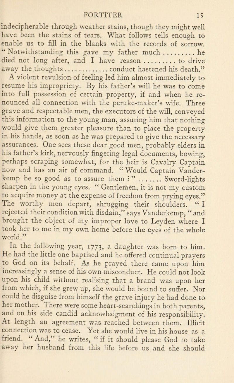 indecipherable through weather stains, though they might well have been the stains of tears. What follows tells enough to enable us to fill in the blanks with the records of sorrow. “ Notwithstanding this gave my father much.he died not long after, and I have reason.to drive away the thoughts.conduct hastened his death.” A violent revulsion of feeling led him almost immediately to resume his impropriety. By his father’s will he was to come into full possession of certain property, if and when he re¬ nounced all connection with the peruke-maker’s wife. Three grave and respectable men, the executors of the will, conveyed this information to the young man, assuring him that nothing would give them greater pleasure than to place the property in his hands, as soon as he was prepared to give the necessary assurances. One sees these dear good men, probably elders in his father’s kirk, nervously fingering legal documents, bowing, perhaps scraping somewhat, for the heir is Cavalry Captain now and has an air of command. “ Would Captain Vander- kemp be so good as to assure them ? ”.Sword-lights sharpen in the young eyes. “ Gentlemen, it is not my custom to acquire money at the expense of freedom from prying eyes.” The worthy men depart, shrugging their shoulders. “ I rejected their condition with disdain,” says Vanderkemp, “ and brought the object of my improper love to Leyden where I took her to me in my own home before the eyes of the whole world.” In the following year, 1773> a daughter was born to him. He had the little one baptised and he offered continual prayers to God on its behalf. As he prayed there came upon him increasingly a sense of his own misconduct. He could not look upon his child without realising that a brand was upon her from which, if she grew up, she wrould be bound to suffer. Nor could he disguise from himself the grave injury he had done to her mother. There were some heart-searchings in both parents, and on his side candid acknowledgment of his responsibility. At length an agreement was reached between them. Illicit connection was to cease. Yet she would live in his house as a friend. “ And,” he writes, “if it should please God to take away her husband from this life before us and she should