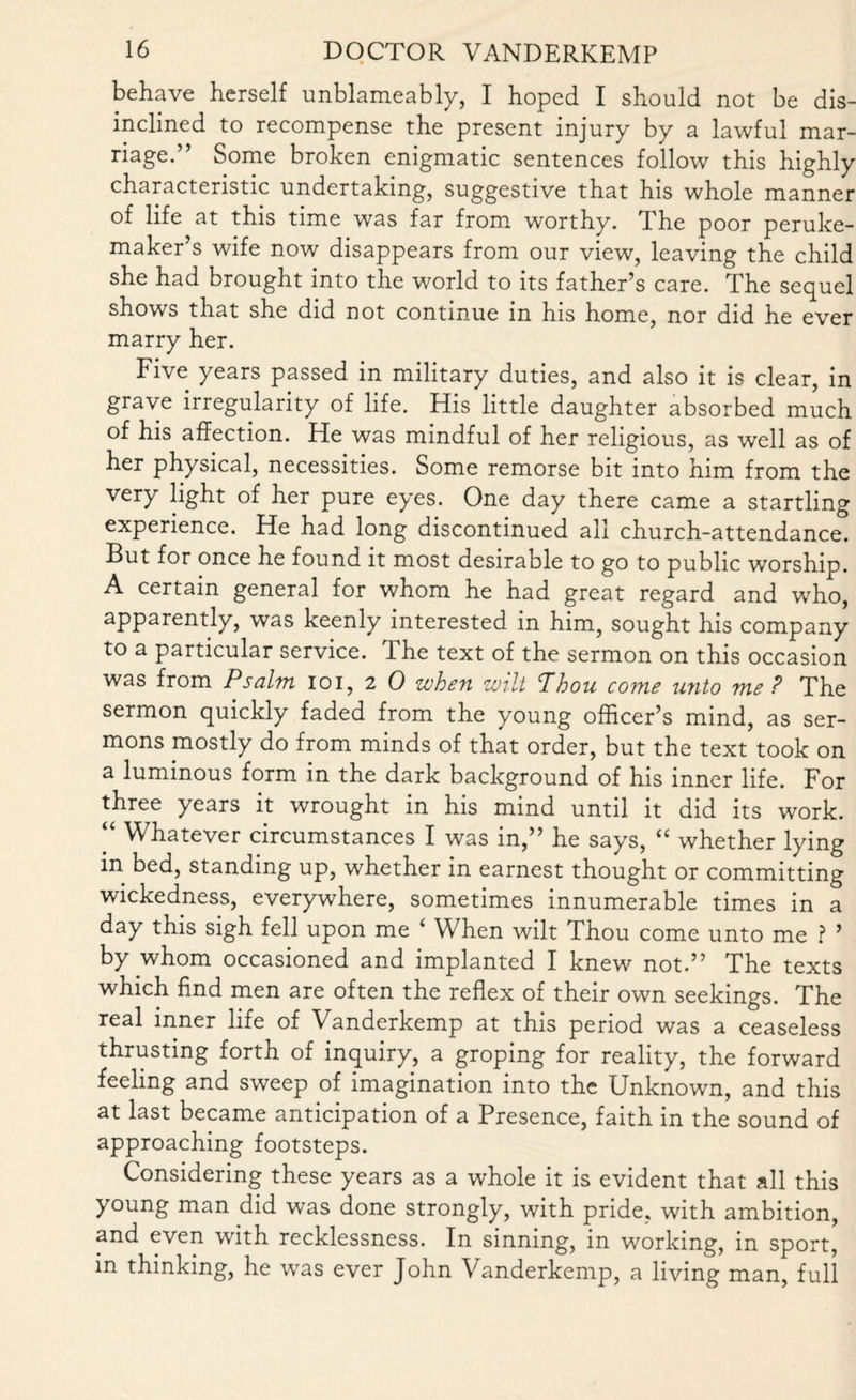 behave herself unblameably, I hoped I should not be dis¬ inclined to recompense the present injury by a lawful mar¬ riage.” Some broken enigmatic sentences follow this highly characteristic undertaking, suggestive that his whole manner of life at this time was far from worthy, d he poor peruke- maker’s wife now disappears from our view, leaving the child she had brought into the world to its father’s care. The sequel shows that she did not continue in his home, nor did he ever marry her. Five years passed in military duties, and also it is clear, in grave irregularity of life. His little daughter absorbed much of his affection. He was mindful of her religious, as well as of her physical, necessities. Some remorse bit into him from the very light of her pure eyes. One day there came a startling experience. He had long discontinued all church-attendance. But for once he found it most desirable to go to public worship. A certain general for whom he had great regard and who, apparently, was keenly interested in him, sought his company to a particular service. The text of the sermon on this occasion was from Psalm ioi, 2 0 when wilt Jhou come unto me ? The sermon quickly faded from the young officer’s mind, as ser¬ mons mostly do from minds of that order, but the text took on a luminous form in the dark background of his inner life. For three years it wrought in his mind until it did its work. “ Whatever circumstances I was in,” he says, “ whether lying in bed, standing up, whether in earnest thought or committing wickedness, everywhere, sometimes innumerable times in a day this sigh fell upon me ‘ When wilt Thou come unto me ? ’ by whom occasioned and implanted I knew not.” The texts which find men are often the reflex of their own seekings. The real inner life of Vanderkemp at this period was a ceaseless thrusting forth of inquiry, a groping for reality, the forward feeling and sweep of imagination into the Unknown, and this at last became anticipation of a Presence, faith in the sound of approaching footsteps. Considering these years as a whole it is evident that all this young man did was done strongly, with pride, with ambition, and even with recklessness. In sinning, in working, in sport, in thinking, he was ever John Vanderkemp, a living man, full