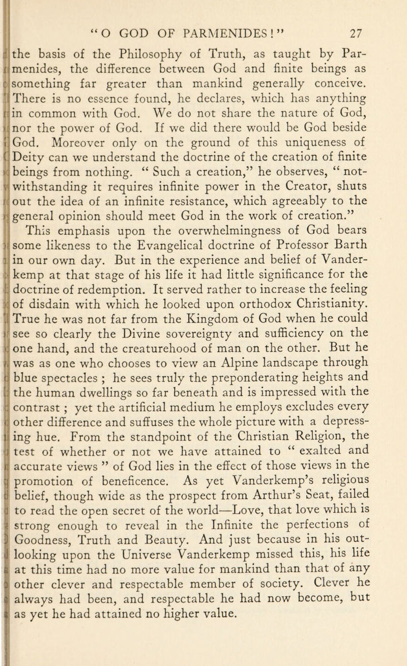 c * i * r* the basis of the Philosophy of Truth, as taught by Par¬ menides, the difference between God and finite beings as something far greater than mankind generally conceive. There is no essence found, he declares, which has anything in common with God. We do not share the nature of God, nor the power of God. If we did there would be God beside God. Moreover only on the ground of this uniqueness of Deity can we understand the doctrine of the creation of finite beings from nothing. “ Such a creation,” he observes, “ not¬ withstanding it requires infinite power in the Creator, shuts out the idea of an infinite resistance, which agreeably to the general opinion should meet God in the work of creation.” This emphasis upon the overwhelmingness of God bears some likeness to the Evangelical doctrine of Professor Barth in our own day. But in the experience and belief of Vander- kemp at that stage of his life it had little significance for the doctrine of redemption. It served rather to increase the feeling of disdain with which he looked upon orthodox Christianity. True he was not far from the Kingdom of God when he could see so clearly the Divine sovereignty and sufficiency on the one hand, and the creaturehood of man on the other. But he was as one who chooses to view an Alpine landscape through blue spectacles ; he sees truly the preponderating heights and the human dwellings so far beneath and is impressed with the contrast ; yet the artificial medium he employs excludes every other difference and suffuses the whole picture with a depress¬ ing hue. From the standpoint of the Christian Religion, the test of whether or not we have attained to “ exalted and accurate views ” of God lies in the effect of those views in the promotion of beneficence. As yet Vanderkemp’s religious belief, though wide as the prospect from Arthur’s Seat, failed to read the open secret of the world—Love, that love which is strong enough to reveal in the Infinite the perfections of Goodness, Truth and Beauty. And just because in his out- looking upon the Universe Vanderkemp missed this, his life at this time had no more value for mankind than that of any other clever and respectable member of society. Clever he always had been, and respectable he had now become, but as yet he had attained no higher value.