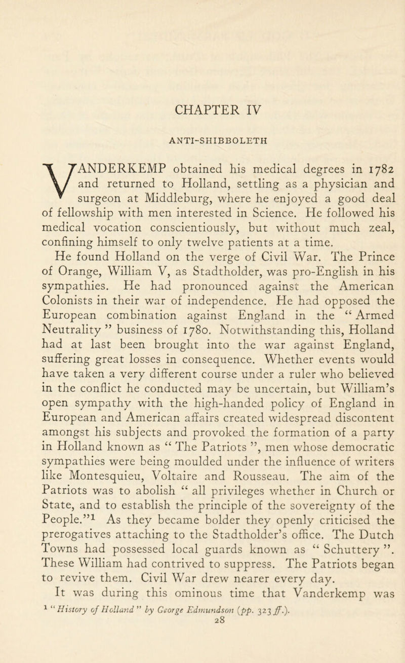 ANTI-SHIBBOLETH VANDERKEMP obtained his medical degrees in 1782 and returned to Holland, settling as a physician and surgeon at Middleburg, where he enjoyed a good deal of fellowship with men interested in Science. He followed his medical vocation conscientiously, but without much zeal, confining himself to only twelve patients at a time. He found Holland on the verge of Civil War. The Prince of Orange, William V, as Stadtholder, was pro-English in his sympathies. He had pronounced against the American Colonists in their war of independence. He had opposed the European combination against England in the “ Armed Neutrality ” business of 1780. Notwithstanding this, Holland had at last been brought into the war against England, suffering great losses in consequence. Whether events would have taken a very different course under a ruler who believed in the conflict he conducted may be uncertain, but William’s open sympathy with the high-handed policy of England in European and American affairs created widespread discontent amongst his subjects and provoked the formation of a party in Holland known as “ The Patriots ”, men whose democratic sympathies were being moulded under the influence of waiters like Montesquieu, Voltaire and Rousseau. The aim of the Patriots was to abolish “ all privileges whether in Church or State, and to establish the principle of the sovereignty of the People.”1 As they became bolder they openly criticised the prerogatives attaching to the Stadtholder’s office. The Dutch Towns had possessed local guards known as “ Schuttery ”. These William had contrived to suppress. The Patriots began to revive them. Civil War drew nearer every day. It was during this ominous time that Vanderkemp was 1 “ History of Holland ” by George Edmutidson (pp. 323 ff.).