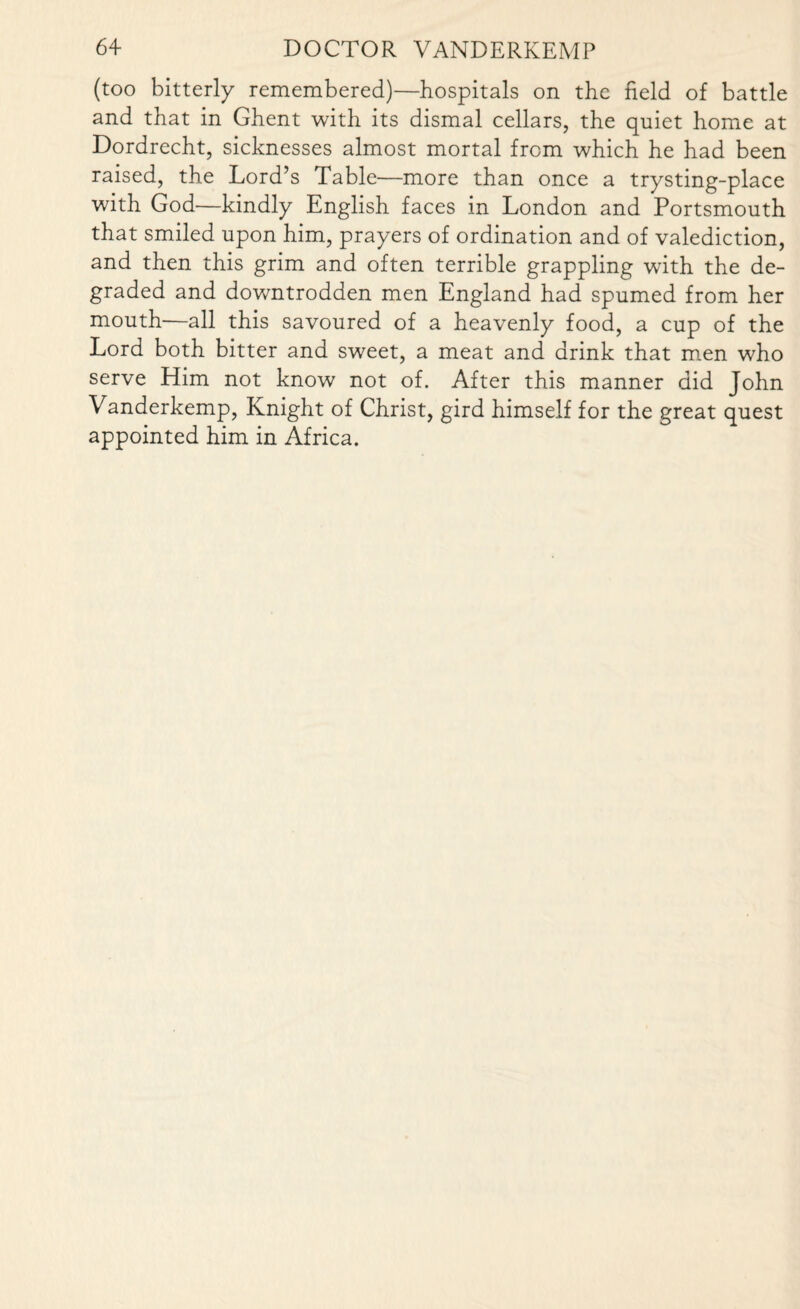 (too bitterly remembered)—hospitals on the field of battle and that in Ghent with its dismal cellars, the quiet home at Dordrecht, sicknesses almost mortal from which he had been raised, the Lord’s Table—more than once a trysting-place with God—kindly English faces in London and Portsmouth that smiled upon him, prayers of ordination and of valediction, and then this grim and often terrible grappling with the de¬ graded and downtrodden men England had spumed from her mouth—all this savoured of a heavenly food, a cup of the Lord both bitter and sweet, a meat and drink that men who serve Him not know not of. After this manner did John Vanderkemp, Knight of Christ, gird himself for the great quest appointed him in Africa.