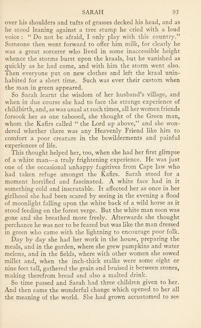 over his shoulders and tufts of grasses decked his head, and as he stood leaning against a tree stump he cried with a loud voice : “ Do not be afraid, I only play with this country.” Someone then went forward to offer him milk, for clearly he was a great sorcerer who lived in some inaccessible height whence the storms burst upon the kraals, but he vanished as quickly as he had come, and with him the storm went also. Then everyone put on new clothes and left the kraal unin¬ habited for a short time. Such was ever their custom when the man in green appeared. So Sarah learnt the wisdom of her husband’s village, and when in due course she had to face the strange experience of childbirth, and, as was usual at such times, all her women friends forsook her as one tabooed, she thought of the Green man, whom the Kafirs called “ the Lord up above,” and she won¬ dered whether there was any Heavenly Friend like him to comfort a poor creature in the bewilderments and painful experiences of life. This thought helped her, too, when she had her first glimpse of a white man—a truly frightening experience. He was just one of the occasional unhappy fugitives from Cape law who had taken refuge amongst the Kafirs. Sarah stood for a moment horrified and fascinated. A white face had in it something cold and inscrutable. It affected her as once in her girlhood she had been scared by seeing in the evening a flood of moonlight falling upon the white back of a wild horse as it stood feeding on the forest verge. But the white man soon was gone and she breathed more freely. Afterwards she thought perchance he was not to be feared but was like the man dressed in green who came with the lightning to encourage poor folk. Day by day she had her work in the house, preparing the meals, and in the garden, where she grew pumpkins and water melons, and in the fields, where with other women she sowed millet and, when the inch-thick stalks were some eight or nine feet tall, gathered the grain and bruised it between stones, making therefrom bread and also a malted drink. So time passed and Sarah had three children given to her. And then came the wonderful change which opened to her all the meaning of the world. She had grown accustomed to see