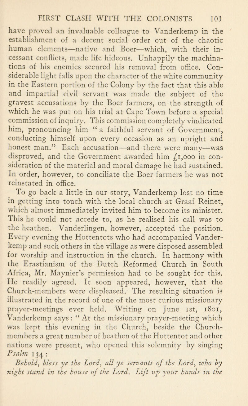 have proved an invaluable colleague to Vanderkemp in the establishment of a decent social order out of the chaotic human elements—native and Boer—which, with their in¬ cessant conflicts, made life hideous. Unhappily the machina¬ tions of his enemies secured his removal from office. Con¬ siderable light falls upon the character of the white community in the Eastern portion of the Colony by the fact that this able and impartial civil servant was made the subject of the gravest accusations by the Boer farmers, on the strength of which he wTas put on his trial at Cape Town before a special commission of inquiry. This commission completely vindicated him, pronouncing him “ a faithful servant of Government, conducting himself upon every occasion as an upright and honest man.” Each accusation—and there were many—was disproved, and the Government awarded him £1,000 in con¬ sideration of the material and moral damage he had sustained. In order, however, to conciliate the Boer farmers he was not reinstated in office. To go back a little in our story, Vanderkemp lost no time in getting into touch with the local church at Graaf Reinet, which almost immediately invited him to become its minister. This he could not accede to, as he realised his call was to the heathen. Vanderlingen, however, accepted the position. Every evening the Hottentots who had accompanied Vander¬ kemp and such others in the village as were disposed assembled for worship and instruction in the church. In harmony with the Erastianism of the Dutch Reformed Church in South Africa, Mr. Maynier’s permission had to be sought for this. He readily agreed. It soon appeared, however, that the Church-members were displeased. The resulting situation is illustrated in the record of one of the most curious missionary prayer-meetings ever held. Writing on June 1st, 1801, Vanderkemp says: “At the missionary prayer-meeting which was kept this evening in the Church, beside the Church- members a great number of heathen of the Hottentot and other nations were present, who opened this solemnity by singing Psalm 134 : Behold, bless ye the Lord, all ye servants of the Lord, who by night stand in the house of the Lord. Lift up your hands in the