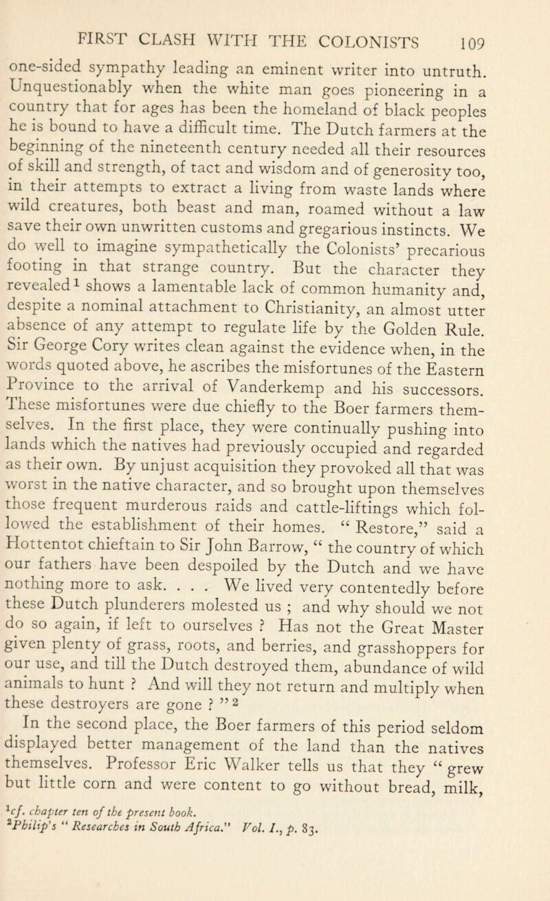 one-sided sympathy leading an eminent writer into untruth. Unquestionably when the white man goes pioneering in a country that for ages has been the homeland of black peoples he is bound to have a difficult time. The Dutch farmers at the beginning of the nineteenth century needed all their resources of skill and strength, of tact and wisdom and of generosity too, m their attempts to extract a living from waste lands where wild creatures, both beast and man, roamed without a law save their own unwritten customs and gregarious instincts. We do well to imagine sympathetically the Colonists’ precarious footing in that strange country. But the character they revealed1 shows a lamentable lack of common humanity and, despite a nominal attachment to Christianity, an almost utter absence of any attempt to regulate life by the Golden Rule. Sir George Cory writes clean against the evidence when, in the words quoted above, he ascribes the misfortunes of the Eastern Province to the arrival of Vanderkemp and his successors. Ihese misfortunes were due chiefly to the Boer farmers them¬ selves. In the first place, they were continually pushing into lands which the natives had previously occupied and regarded as their own. By unjust acquisition they provoked all that was worst in the native character, and so brought upon themselves those frequent murderous raids and cattle-liftings which fol¬ lowed the establishment of their homes. “ Restore,” said a Hottentot chieftain to Sir John Barrow, “ the country of which our fathers have been despoiled by the Dutch and we have nothing more to ask. . . . We lived very contentedly before these Dutch plunderers molested us ; and why should we not do so again, if left to ourselves ? Has not the Great Master given plenty of grass, roots, and berries, and grasshoppers for our use, and till the Dutch destroyed them, abundance of wild animals to hunt ? And will they not return and multiply when these destroyers are gone ? ” 2 In the second place, the Boer farmers of this period seldom displayed better management of the land than the natives themselves. Professor Eric Walker tells us that they “ grew but little corn and were content to go without bread, milk, lcf. chapter ten of the present book. 2Philip's “ Researches in South Africa.” Vol. p. 83.