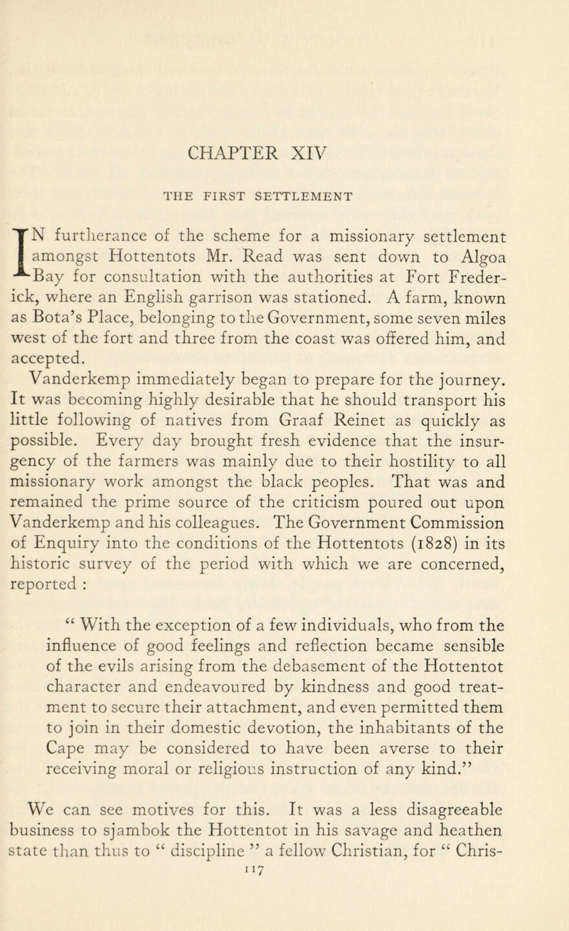 CHAPTER XIV THE FIRST SETTLEMENT IN furtherance of the scheme for a missionary settlement amongst Hottentots Mr. Read was sent down to Algoa Bay for consultation with the authorities at Fort Freder¬ ick, where an English garrison was stationed. A farm, known as Bota’s Place, belonging to the Government, some seven miles west of the fort and three from the coast was offered him, and accepted. Vanderkemp immediately began to prepare for the journey. It was becoming highly desirable that he should transport his little following of natives from Graaf Reinet as quickly as possible. Every day brought fresh evidence that the insur¬ gency of the farmers was mainly due to their hostility to all missionary work amongst the black peoples. That was and remained the prime source of the criticism poured out upon Vanderkemp and his colleagues. The Government Commission of Enquiry into the conditions of the Hottentots (1828) in its historic survey of the period with which we are concerned, reported : “ With the exception of a few individuals, who from the influence of good feelings and reflection became sensible of the evils arising from the debasement of the Hottentot character and endeavoured by kindness and good treat¬ ment to secure their attachment, and even permitted them to join in their domestic devotion, the inhabitants of the Cape may be considered to have been averse to their receiving moral or religious instruction of any kind.” We can see motives for this. It was a less disagreeable business to sjambok the Hottentot in his savage and heathen state than thus to “ discipline ” a fellow Christian, for “ Chris-