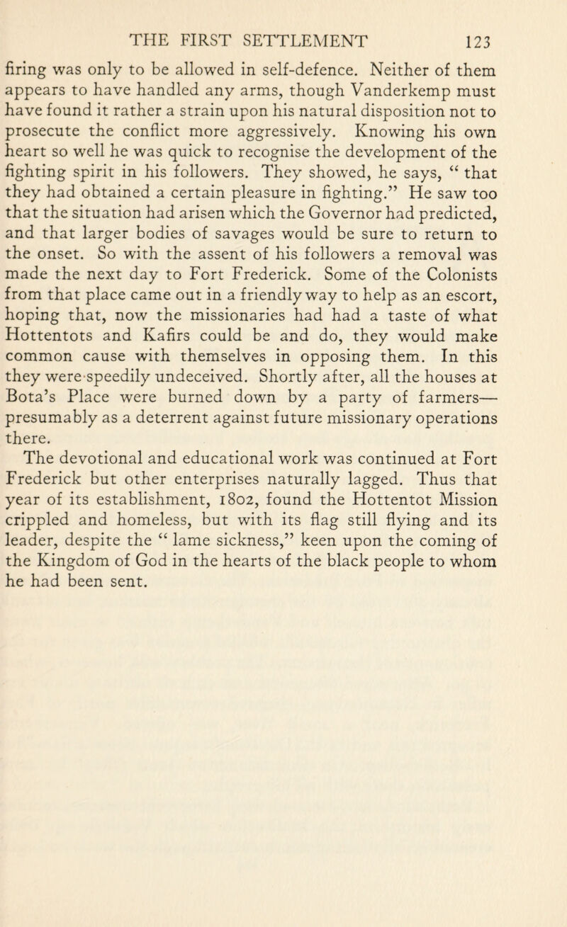 firing was only to be allowed in self-defence. Neither of them appears to have handled any arms, though Vanderkemp must have found it rather a strain upon his natural disposition not to prosecute the conflict more aggressively. Knowing his own heart so well he was quick to recognise the development of the fighting spirit in his followers. They showed, he says, “ that they had obtained a certain pleasure in fighting.” He saw too that the situation had arisen which the Governor had predicted, and that larger bodies of savages would be sure to return to the onset. So with the assent of his followers a removal was made the next day to Fort Frederick. Some of the Colonists from that place came out in a friendly way to help as an escort, hoping that, now the missionaries had had a taste of what Hottentots and Kafirs could be and do, they would make common cause with themselves in opposing them. In this they were speedily undeceived. Shortly after, all the houses at Bota’s Place were burned down by a party of farmers— presumably as a deterrent against future missionary operations there. The devotional and educational work was continued at Fort Frederick but other enterprises naturally lagged. Thus that year of its establishment, 1802, found the Hottentot Mission crippled and homeless, but with its flag still flying and its leader, despite the “ lame sickness,” keen upon the coming of the Kingdom of God in the hearts of the black people to whom he had been sent.