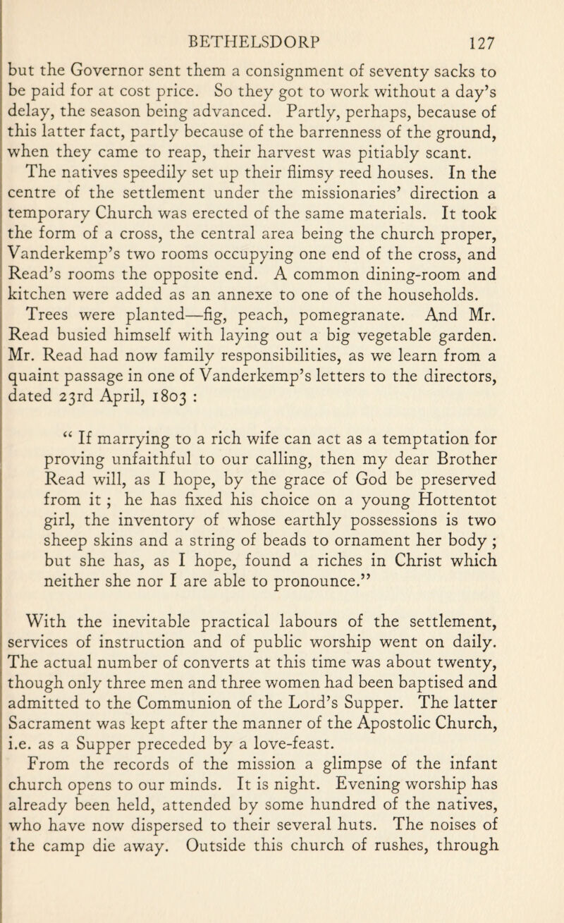 but the Governor sent them a consignment of seventy sacks to be paid for at cost price. So they got to work without a day’s delay, the season being advanced. Partly, perhaps, because of this latter fact, partly because of the barrenness of the ground, when they came to reap, their harvest was pitiably scant. The natives speedily set up their flimsy reed houses. In the centre of the settlement under the missionaries’ direction a temporary Church was erected of the same materials. It took the form of a cross, the central area being the church proper, Vanderkemp’s two rooms occupying one end of the cross, and Read’s rooms the opposite end. A common dining-room and kitchen were added as an annexe to one of the households. Trees were planted—fig, peach, pomegranate. And Mr. Read busied himself with laying out a big vegetable garden. Mr. Read had now family responsibilities, as we learn from a quaint passage in one of Vanderkemp’s letters to the directors, dated 23rd April, 1803 : “ If marrying to a rich wife can act as a temptation for proving unfaithful to our calling, then my dear Brother Read will, as I hope, by the grace of God be preserved from it ; he has fixed his choice on a young Hottentot girl, the inventory of whose earthly possessions is two sheep skins and a string of beads to ornament her body ; but she has, as I hope, found a riches in Christ which neither she nor I are able to pronounce.” With the inevitable practical labours of the settlement, services of instruction and of public worship went on daily. The actual number of converts at this time was about twenty, though only three men and three women had been baptised and admitted to the Communion of the Lord’s Supper. The latter Sacrament was kept after the manner of the Apostolic Church, i.e. as a Supper preceded by a love-feast. From the records of the mission a glimpse of the infant church opens to our minds. It is night. Evening worship has already been held, attended by some hundred of the natives, who have now dispersed to their several huts. The noises of the camp die away. Outside this church of rushes, through