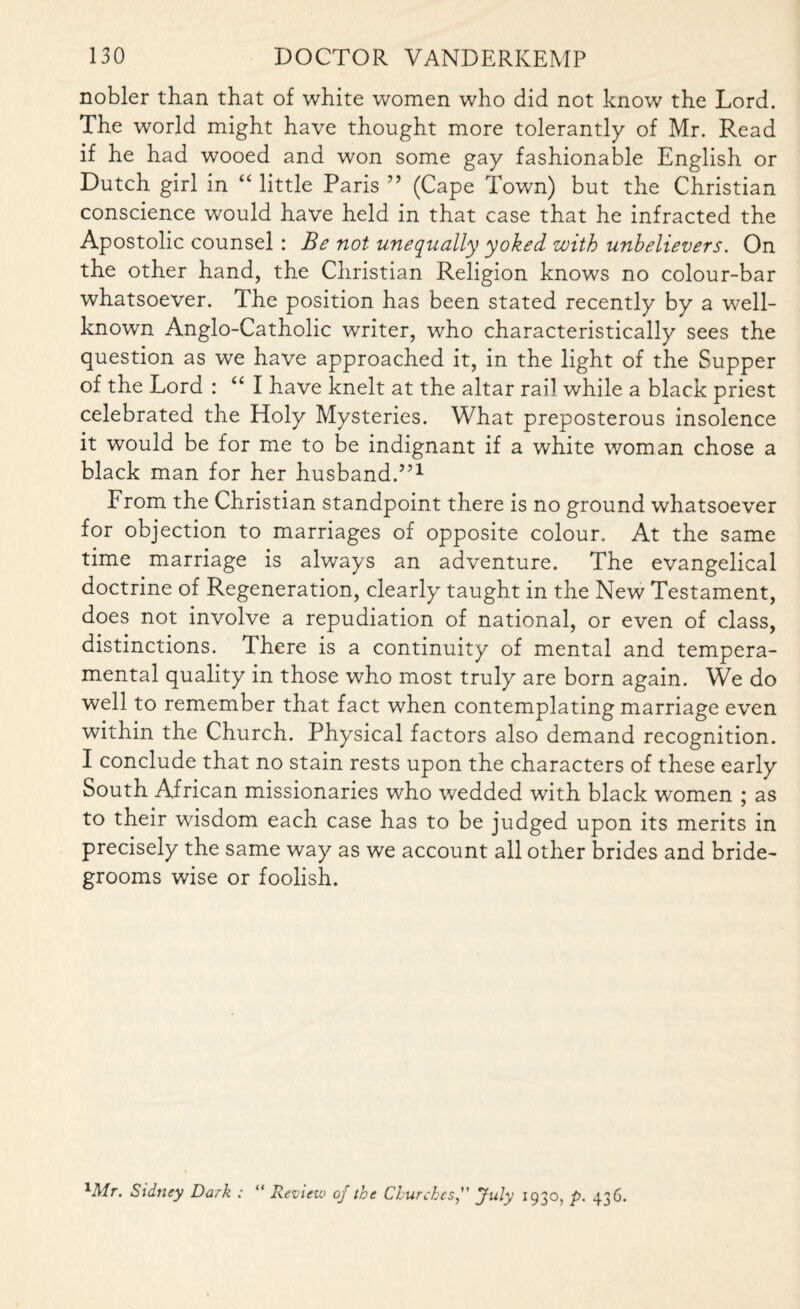 nobler than that of white women who did not know the Lord. The world might have thought more tolerantly of Mr. Read if he had wooed and won some gay fashionable English or Dutch girl in “ little Paris ” (Cape Town) but the Christian conscience would have held in that case that he infracted the Apostolic counsel : Be not unequally yoked with unbelievers. On the other hand, the Christian Religion knows no colour-bar whatsoever. Ihe position has been stated recently by a well- known Anglo-Catholic writer, who characteristically sees the question as we have approached it, in the light of the Supper of the Lord : “ I have knelt at the altar rail while a black priest celebrated the Holy Mysteries. What preposterous insolence it would be for me to be indignant if a white woman chose a black man for her husband.5,1 From the Christian standpoint there is no ground whatsoever for objection to marriages of opposite colour. At the same time marriage is always an adventure. The evangelical doctrine of Regeneration, clearly taught in the New Testament, does not involve a repudiation of national, or even of class, distinctions. There is a continuity of mental and tempera¬ mental quality in those who most truly are born again. We do well to remember that fact when contemplating marriage even within the Church. Physical factors also demand recognition. I conclude that no stain rests upon the characters of these early South African missionaries who wedded with black women ; as to their wisdom each case has to be judged upon its merits in precisely the same way as we account all other brides and bride¬ grooms wise or foolish. 1Mr. Sidney Dark : “ Review of the ChurchesJuly 1930, p. 436.